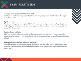 8
Leveraging Brand Equity to Get Out of Paying Bands
Don’t try to get bands to play at your event by offering them free publicity instead of cold hard cash. The negative
backlash isn’t worth it.
Big, Blowout Parties
There’s so much happening every night at SXSW that the massive parties of years past are no longer the place to
be. Even if you do something intimate, don’t expect to get a ton of business done — for the most part people just
want to blow off some steam.
Repetitive Content and Topics
SXSW veterans notice similar programming that doesn’t stray very far from prior years. If you’re on a panel or
proposing one for next year — think outside the box, pair up with unexpected partners and offer up something truly
different.
Stalking Celebrities to Get Them to Invest in Your Startup
Most celebrities are in for their appearances and then head out soon after (unless there’s a really hot party to stick
around for). They don’t want to be bombarded by thousands of startup founders trying to pitch them the next big
thing — save it.
SXSW: What’s Not
 