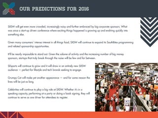9
Our Predictions for 2016
SXSW will get even more crowded, increasingly noisy and further embraced by big corporate sponsors. What
was once a start-up driven conference where exciting things happened is growing up and evolving quickly into
something else.
Given many consumers’ intense interest in all things food, SXSW will continue to expand its SouthBites programming
and related sponsorship opportunities.
It’ll be nearly impossible to stand out. Given the volume of activity and the increasing number of big money
sponsors, startups that truly break through the noise will be few and far between.
SXsports will continue to grow and it will draw in an entirely new SXSW
audience — perfect for lifestyle and tech brands seeking to engage.
Grumpy Cat will make yet another appearance — and for some reason the
lines will be just as long.
Celebrities will continue to play a big role at SXSW. Whether it’s in a
speaking capacity, performing at a party or doing a book signing, they will
continue to serve as one driver for attendees to register.
 
