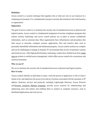 Definition:
Access control is a security technique that regulates who or what can view or use resources in a
computing environment. It is a fundamental concept in security that minimizes risk to the business
or organization.
Importance
The goal of access control is to minimize the security risk of unauthorized access to physical and
logical systems. Access control is a fundamental component of security compliance programs that
ensures security technology and access control policies are in place to protect confidential
information, such as customer data. Most organizations have infrastructure and procedures that
limit access to networks, computer systems, applications, files and sensitive data, such as
personally identifiable information and intellectual property. Access control systems are complex
and can be challenging to manage in dynamic IT environments that involve on-premises systems
and cloud services. After high-profile breaches, technology vendors have shifted away from single
sign-on systems to unified access management, which offers access controls for on-premises and
cloud environments.
Why we use it?
We use to minimize the security risk of unauthorized access to physical and logical systems.
How it works
Access controls identify an individual or entity, verify the person or application is who or what it
claims to be, and authorizes the access level and set of actions associated with the username or IP
address. Directory services and protocols, including Lightweight Directory Access Protocol
and Security Assertion Markup Language, provide access controls for authenticating and
authorizing users and entities and enabling them to connect to computer resources, such as
distributed applications and web servers.
 