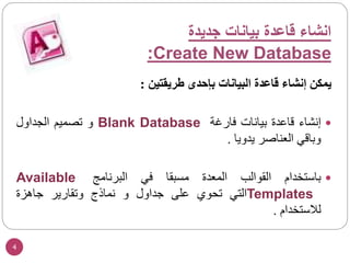 4
‫يمكن‬
‫إنشاء‬
‫قاعدة‬
‫البيانات‬
‫بإحدى‬
‫طريقتين‬
:

‫إنشاء‬
‫قاعدة‬
‫بيانات‬
‫فارغة‬
Blank Database
‫و‬
‫تصميم‬
‫الجداول‬
‫وباقي‬
‫العناصر‬
‫يدويا‬
.

‫باستخدام‬
‫القوالب‬
‫المعدة‬
‫مسبقا‬
‫في‬
‫البرنامج‬
Available
Templates
‫التي‬
‫تحوي‬
‫على‬
‫جداول‬
‫و‬
‫نماذج‬
‫وتقارير‬
‫جاهزة‬
‫لالستخدام‬
.
‫جديدة‬ ‫بيانات‬ ‫قاعدة‬ ‫انشاء‬
Create New Database
:
 