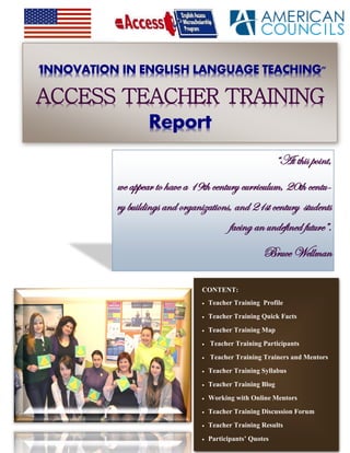 "INNOVATION IN ENGLISH LANGUAGE TEACHING"
ACCESS TEACHER TRAINING
Report
CONTENT:
 Teacher Training Profile
 Teacher Training Quick Facts
 Teacher Training Map
 Teacher Training Participants
 Teacher Training Trainers and Mentors
 Teacher Training Syllabus
 Teacher Training Blog
 Working with Online Mentors
 Teacher Training Discussion Forum
 Teacher Training Results
 Participants’ Quotes
“At this point,
we appear to have a 19th century curriculum, 20th centu-
ry buildings and organizations, and 21st century students
facing an undefined future”.
Bruce Wellman
 
