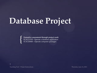 Database Project Formative assessment through project work ICAU1131B - Operate a database application ICAU2006B – Operate computer packages  Wednesday, June 15, 2011 1 Teaching Tool – Project Instructions 