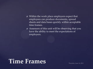 Within the work place employers expect that employees can produce documents, spread sheets and data bases quickly within acceptable time frames. ,[object Object],Assessors of this unit will be observing that you have the ability to meet the expectations of employers.,[object Object],Time Frames ,[object Object],2,[object Object],Wednesday, June 15, 2011,[object Object]