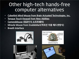 Other high-tech hands-free
       computer alternatives
•   Cyberlink Mind Mouse from Brain Actuated Technologies, Inc.
•   Tongue Touch Keypad from New Abilities
•   CameraMouse (얼굴인식 소프트웨어)
•   Miracle Mouse from EnableMart(적외선 이용 헤드셋방식)
•   Breath Interface
 