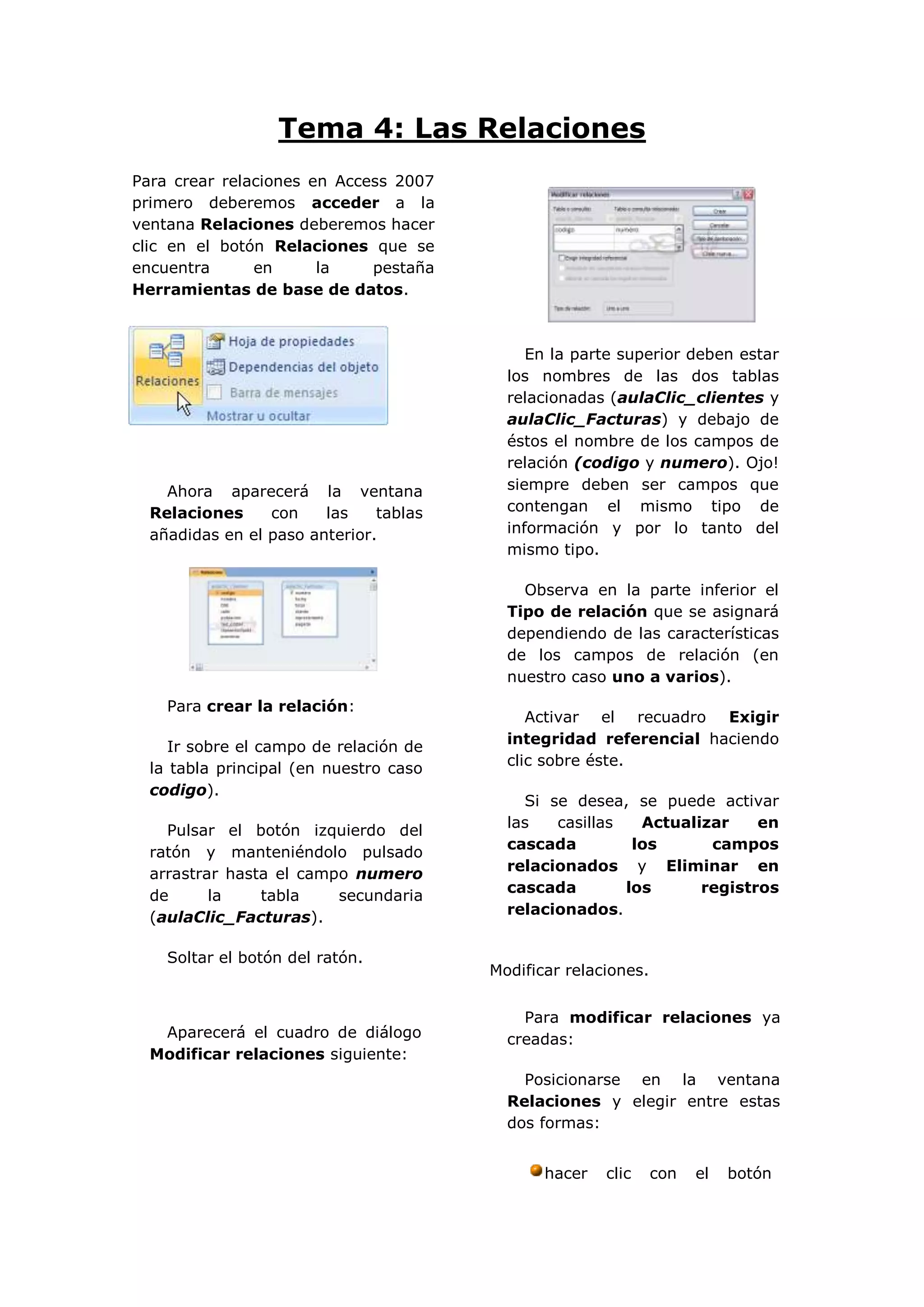 Tema 4: Las Relaciones
Para crear relaciones en Access 2007
primero deberemos acceder a la
ventana Relaciones deberemos hacer
clic en el botón Relaciones que se
encuentra      en      la    pestaña
Herramientas de base de datos.



                                             En la parte superior deben estar
                                          los nombres de las dos tablas
                                          relacionadas (aulaClic_clientes y
                                          aulaClic_Facturas) y debajo de
                                          éstos el nombre de los campos de
                                          relación (codigo y numero). Ojo!
    Ahora aparecerá la ventana            siempre deben ser campos que
  Relaciones     con    las    tablas     contengan el mismo tipo de
  añadidas en el paso anterior.           información y por lo tanto del
                                          mismo tipo.

                                            Observa en la parte inferior el
                                          Tipo de relación que se asignará
                                          dependiendo de las características
                                          de los campos de relación (en
                                          nuestro caso uno a varios).
    Para crear la relación:
                                             Activar el recuadro Exigir
                                          integridad referencial haciendo
     Ir sobre el campo de relación de
                                          clic sobre éste.
  la tabla principal (en nuestro caso
  codigo).
                                            Si se desea, se puede activar
                                          las   casillas   Actualizar    en
    Pulsar el botón izquierdo del
                                          cascada         los      campos
  ratón y manteniéndolo pulsado
                                          relacionados y Eliminar en
  arrastrar hasta el campo numero
                                          cascada        los      registros
  de      la    tabla    secundaria
                                          relacionados.
  (aulaClic_Facturas).

    Soltar el botón del ratón.
                                        Modificar relaciones.


                                            Para modificar relaciones ya
   Aparecerá el cuadro de diálogo         creadas:
  Modificar relaciones siguiente:
                                            Posicionarse en la ventana
                                          Relaciones y elegir entre estas
                                          dos formas:


                                               hacer   clic     con   el   botón
 