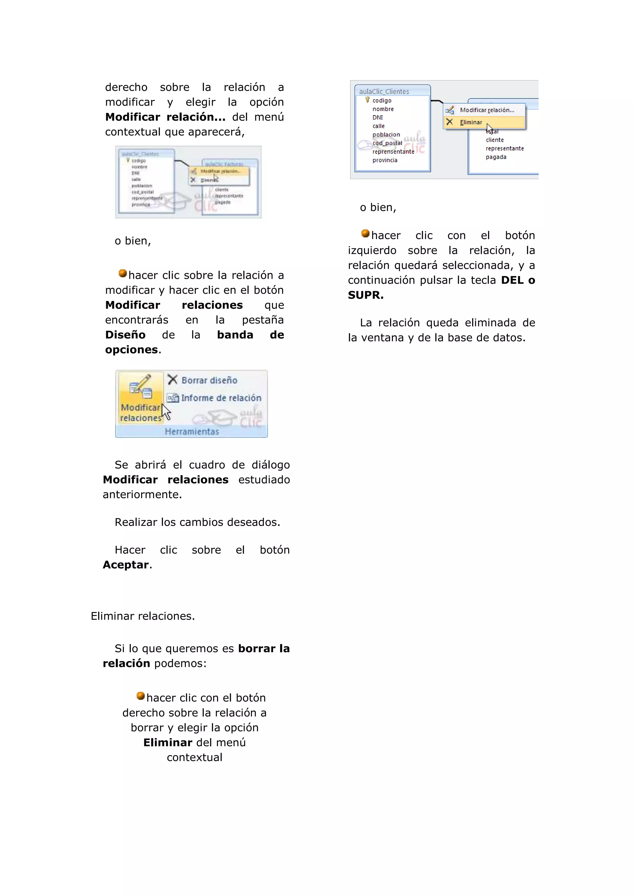 derecho sobre la relación a
  modificar y elegir la opción
  Modificar relación... del menú
  contextual que aparecerá,




                                          o bien,

                                             hacer clic con el botón
    o bien,
                                        izquierdo sobre la relación, la
                                        relación quedará seleccionada, y a
      hacer clic sobre la relación a    continuación pulsar la tecla DEL o
  modificar y hacer clic en el botón    SUPR.
  Modificar      relaciones      que
  encontrarás     en   la   pestaña        La relación queda eliminada de
  Diseño     de    la   banda     de    la ventana y de la base de datos.
  opciones.




    Se abrirá el cuadro de diálogo
  Modificar relaciones estudiado
  anteriormente.

    Realizar los cambios deseados.

    Hacer clic     sobre   el   botón
  Aceptar.



Eliminar relaciones.


    Si lo que queremos es borrar la
  relación podemos:


          hacer clic con el botón
      derecho sobre la relación a
       borrar y elegir la opción
          Eliminar del menú
              contextual
 