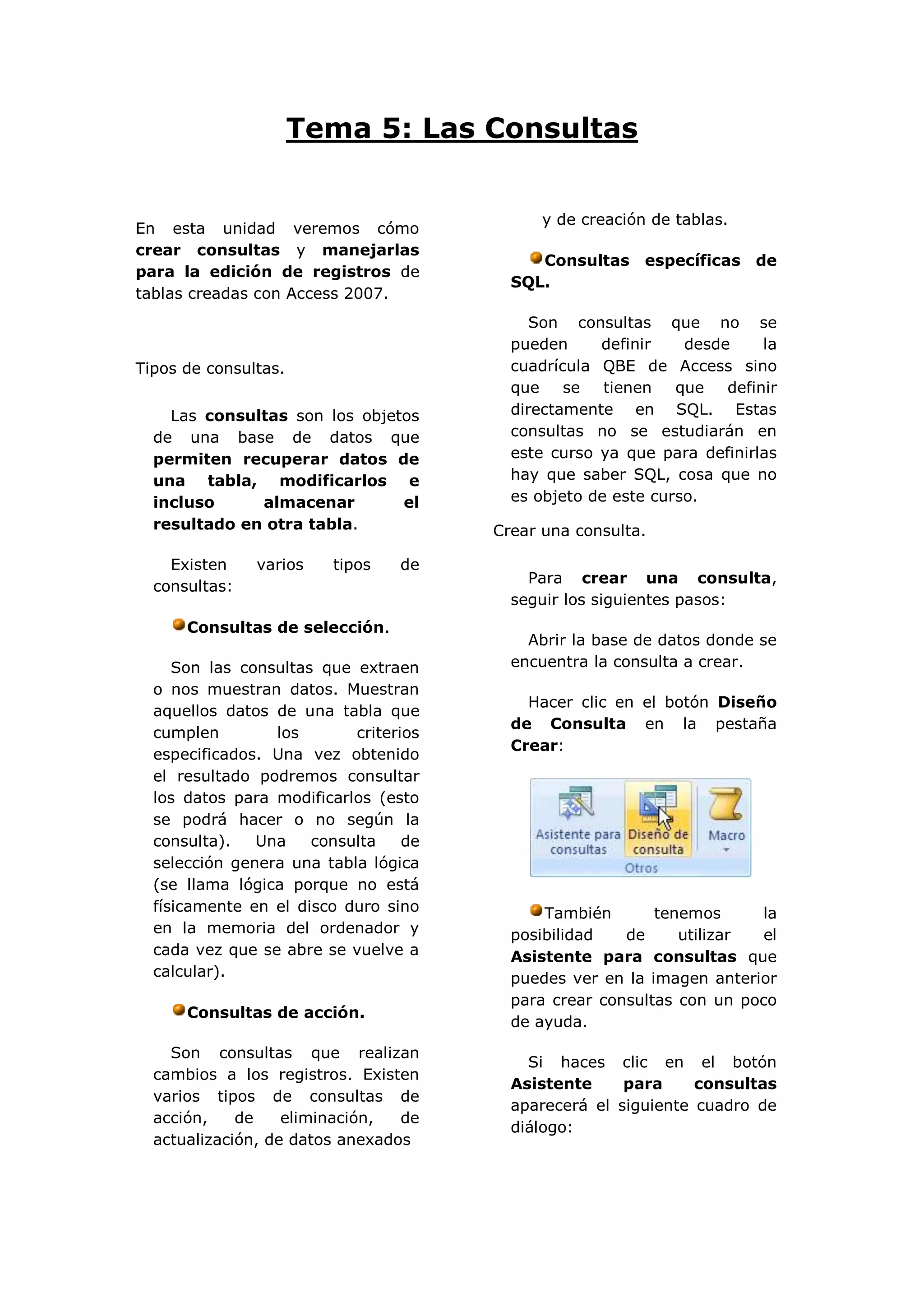 Tema 5: Las Consultas


                                             y de creación de tablas.
En esta unidad veremos cómo
crear consultas y manejarlas
                                            Consultas específicas de
para la edición de registros de
                                         SQL.
tablas creadas con Access 2007.
                                            Son consultas que no se
                                         pueden     definir    desde     la
Tipos de consultas.                      cuadrícula QBE de Access sino
                                         que    se   tienen   que   definir
    Las consultas son los objetos        directamente en SQL. Estas
  de una base de datos que               consultas no se estudiarán en
  permiten recuperar datos de            este curso ya que para definirlas
  una tabla, modificarlos e              hay que saber SQL, cosa que no
  incluso     almacenar        el        es objeto de este curso.
  resultado en otra tabla.             Crear una consulta.

    Existen    varios   tipos    de
                                           Para crear una consulta,
  consultas:
                                         seguir los siguientes pasos:
      Consultas de selección.
                                           Abrir la base de datos donde se
     Son las consultas que extraen       encuentra la consulta a crear.
  o nos muestran datos. Muestran
                                           Hacer clic en el botón Diseño
  aquellos datos de una tabla que
                                         de Consulta en la pestaña
  cumplen        los       criterios
                                         Crear:
  especificados. Una vez obtenido
  el resultado podremos consultar
  los datos para modificarlos (esto
  se podrá hacer o no según la
  consulta).   Una    consulta    de
  selección genera una tabla lógica
  (se llama lógica porque no está
  físicamente en el disco duro sino          También       tenemos     la
  en la memoria del ordenador y          posibilidad   de     utilizar  el
  cada vez que se abre se vuelve a       Asistente para consultas que
  calcular).                             puedes ver en la imagen anterior
                                         para crear consultas con un poco
      Consultas de acción.
                                         de ayuda.

    Son consultas que realizan
                                           Si haces clic en el botón
  cambios a los registros. Existen
                                         Asistente     para     consultas
  varios tipos de consultas de
                                         aparecerá el siguiente cuadro de
  acción,    de    eliminación,  de
                                         diálogo:
  actualización, de datos anexados
 