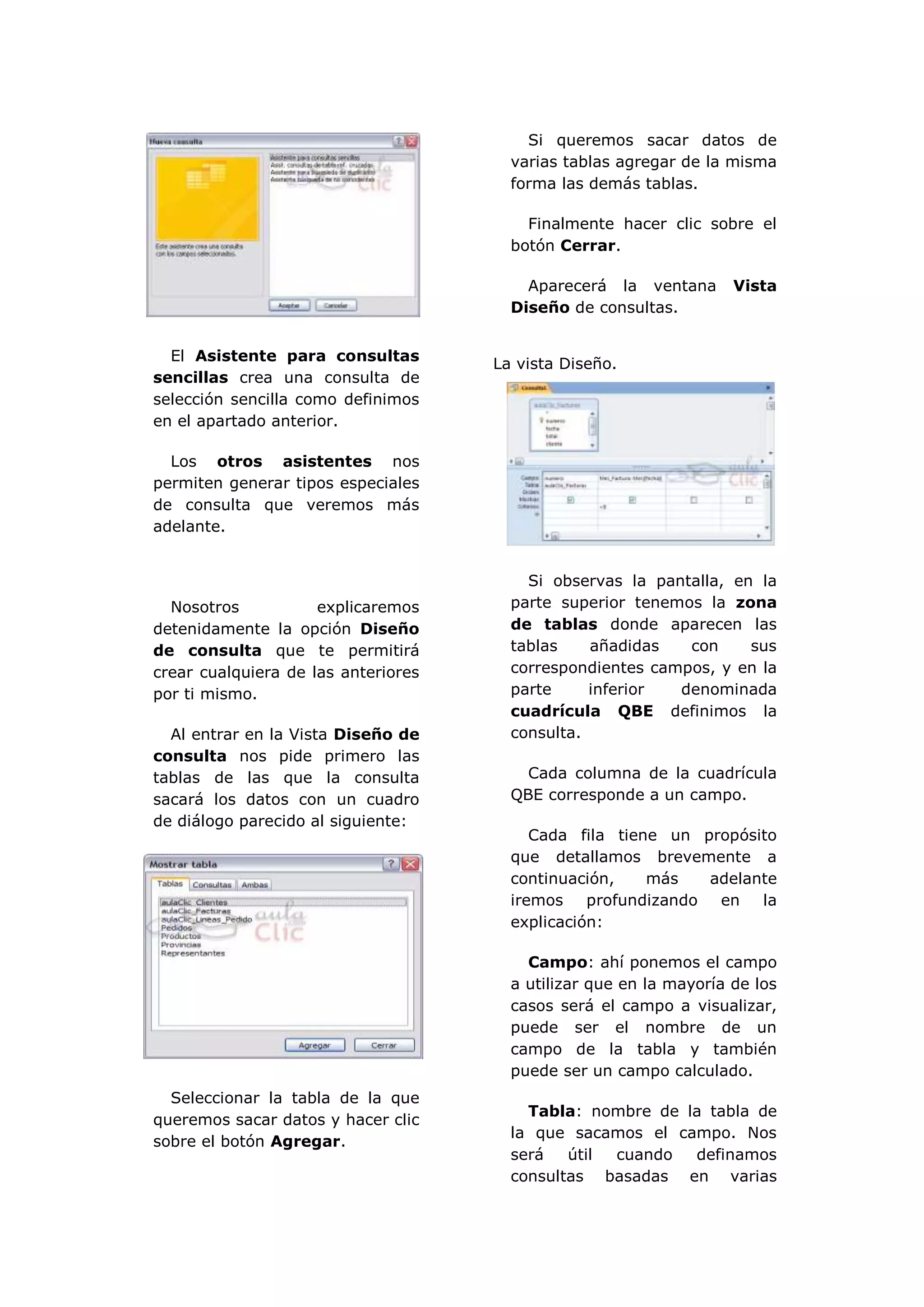 Si queremos sacar datos de
                                       varias tablas agregar de la misma
                                       forma las demás tablas.

                                         Finalmente hacer clic sobre el
                                       botón Cerrar.

                                         Aparecerá la ventana       Vista
                                       Diseño de consultas.


  El Asistente para consultas
                                     La vista Diseño.
sencillas crea una consulta de
selección sencilla como definimos
en el apartado anterior.

  Los otros asistentes nos
permiten generar tipos especiales
de consulta que veremos más
adelante.


                                         Si observas la pantalla, en la
  Nosotros           explicaremos      parte superior tenemos la zona
detenidamente la opción Diseño         de tablas donde aparecen las
de consulta que te permitirá           tablas    añadidas   con     sus
crear cualquiera de las anteriores     correspondientes campos, y en la
por ti mismo.                          parte     inferior  denominada
                                       cuadrícula QBE definimos la
  Al entrar en la Vista Diseño de      consulta.
consulta nos pide primero las
tablas de las que la consulta            Cada columna de la cuadrícula
sacará los datos con un cuadro         QBE corresponde a un campo.
de diálogo parecido al siguiente:
                                          Cada fila tiene un propósito
                                       que detallamos brevemente a
                                       continuación,    más   adelante
                                       iremos profundizando en      la
                                       explicación:

                                         Campo: ahí ponemos el campo
                                       a utilizar que en la mayoría de los
                                       casos será el campo a visualizar,
                                       puede ser el nombre de un
                                       campo de la tabla y también
                                       puede ser un campo calculado.
  Seleccionar la tabla de la que
                                         Tabla: nombre de la tabla de
queremos sacar datos y hacer clic
                                       la que sacamos el campo. Nos
sobre el botón Agregar.
                                       será   útil cuando  definamos
                                       consultas basadas en varias
 