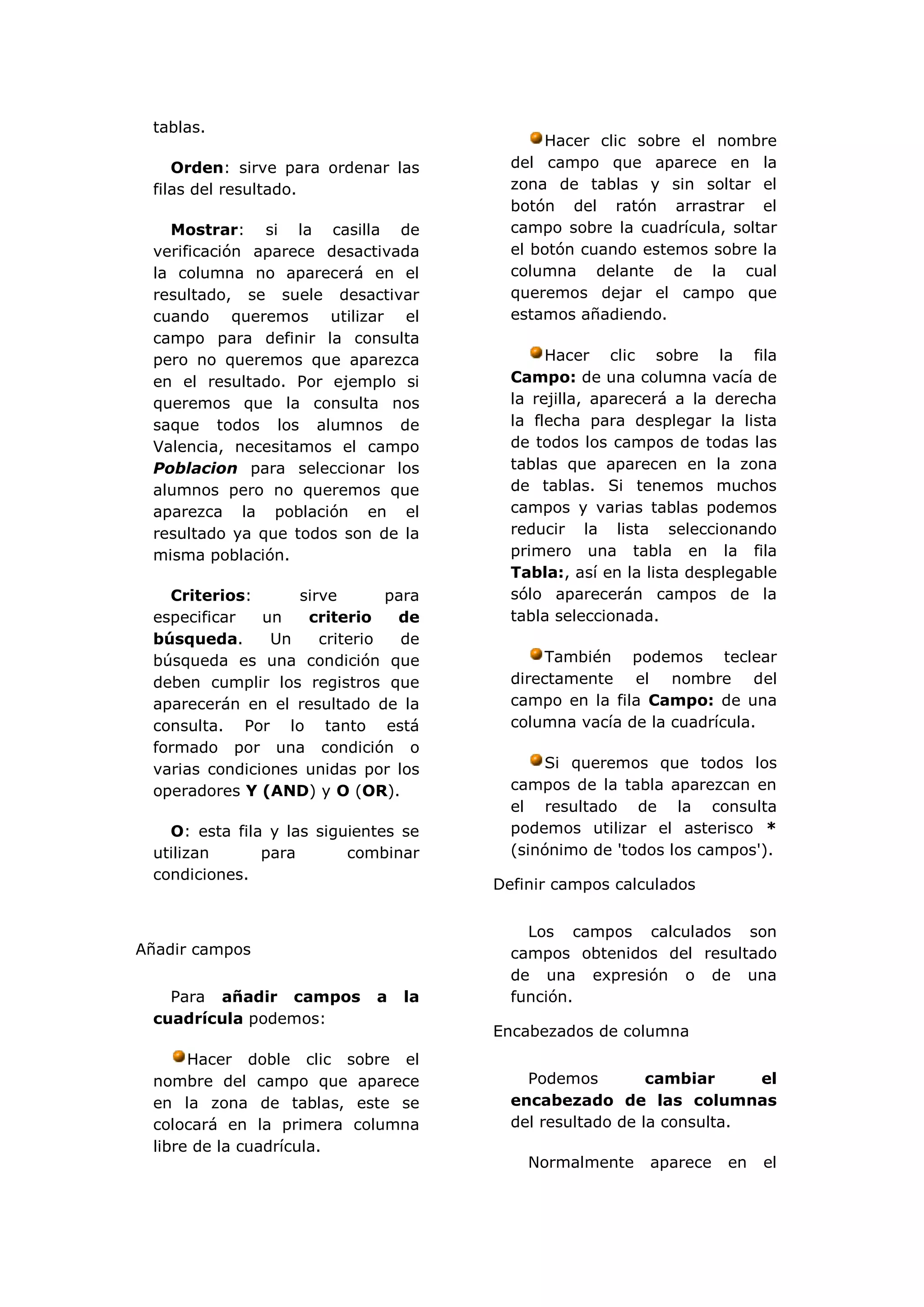 tablas.
                                            Hacer clic sobre el nombre
    Orden: sirve para ordenar las       del campo que aparece en la
 filas del resultado.                   zona de tablas y sin soltar el
                                        botón del ratón arrastrar el
   Mostrar: si la casilla de            campo sobre la cuadrícula, soltar
 verificación aparece desactivada       el botón cuando estemos sobre la
 la columna no aparecerá en el          columna delante de la cual
 resultado, se suele desactivar         queremos dejar el campo que
 cuando queremos utilizar el            estamos añadiendo.
 campo para definir la consulta
 pero no queremos que aparezca               Hacer clic sobre la fila
 en el resultado. Por ejemplo si        Campo: de una columna vacía de
 queremos que la consulta nos           la rejilla, aparecerá a la derecha
 saque todos los alumnos de             la flecha para desplegar la lista
 Valencia, necesitamos el campo         de todos los campos de todas las
 Poblacion para seleccionar los         tablas que aparecen en la zona
 alumnos pero no queremos que           de tablas. Si tenemos muchos
 aparezca la población en el            campos y varias tablas podemos
 resultado ya que todos son de la       reducir la lista seleccionando
 misma población.                       primero una tabla en la fila
                                        Tabla:, así en la lista desplegable
   Criterios:      sirve       para     sólo aparecerán campos de la
 especificar   un   criterio    de      tabla seleccionada.
 búsqueda.      Un    criterio   de
 búsqueda es una condición que               También podemos teclear
 deben cumplir los registros que        directamente el nombre del
 aparecerán en el resultado de la       campo en la fila Campo: de una
 consulta. Por lo tanto está            columna vacía de la cuadrícula.
 formado por una condición o
 varias condiciones unidas por los          Si queremos que todos los
 operadores Y (AND) y O (OR).           campos de la tabla aparezcan en
                                        el resultado de la consulta
   O: esta fila y las siguientes se     podemos utilizar el asterisco *
 utilizan      para       combinar      (sinónimo de 'todos los campos').
 condiciones.
                                      Definir campos calculados


                                          Los campos calculados son
Añadir campos                           campos obtenidos del resultado
                                        de una expresión o de una
   Para añadir campos        a   la     función.
 cuadrícula podemos:
                                      Encabezados de columna
      Hacer doble clic sobre el
 nombre del campo que aparece             Podemos         cambiar     el
 en la zona de tablas, este se          encabezado de las columnas
 colocará en la primera columna         del resultado de la consulta.
 libre de la cuadrícula.
                                          Normalmente     aparece   en   el
 
