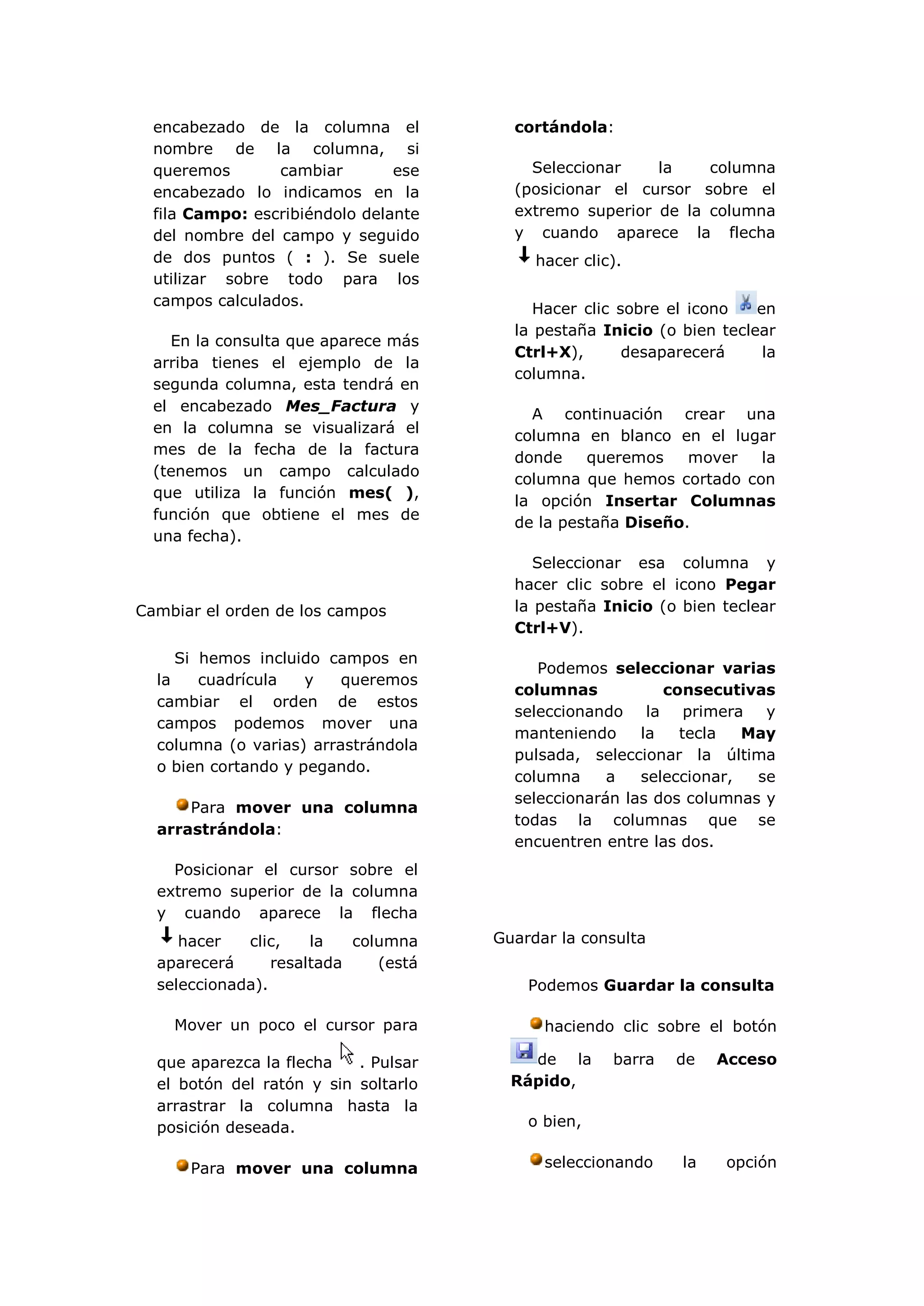 encabezado de la columna el           cortándola:
  nombre de la columna, si
  queremos       cambiar        ese       Seleccionar    la    columna
  encabezado lo indicamos en la         (posicionar el cursor sobre el
  fila Campo: escribiéndolo delante     extremo superior de la columna
  del nombre del campo y seguido        y cuando aparece la flecha
  de dos puntos ( : ). Se suele            hacer clic).
  utilizar sobre todo para los
  campos calculados.
                                           Hacer clic sobre el icono   en
                                        la pestaña Inicio (o bien teclear
    En la consulta que aparece más
                                        Ctrl+X),       desaparecerá     la
  arriba tienes el ejemplo de la
                                        columna.
  segunda columna, esta tendrá en
  el encabezado Mes_Factura y
                                          A continuación crear una
  en la columna se visualizará el
                                        columna en blanco en el lugar
  mes de la fecha de la factura
                                        donde    queremos    mover  la
  (tenemos un campo calculado
                                        columna que hemos cortado con
  que utiliza la función mes( ),
                                        la opción Insertar Columnas
  función que obtiene el mes de
                                        de la pestaña Diseño.
  una fecha).
                                           Seleccionar esa columna y
                                        hacer clic sobre el icono Pegar
Cambiar el orden de los campos          la pestaña Inicio (o bien teclear
                                        Ctrl+V).
     Si hemos incluido campos en
                                           Podemos seleccionar varias
  la    cuadrícula   y   queremos
                                        columnas           consecutivas
  cambiar el orden de estos
                                        seleccionando la primera y
  campos podemos mover una
                                        manteniendo     la   tecla   May
  columna (o varias) arrastrándola
                                        pulsada, seleccionar la última
  o bien cortando y pegando.
                                        columna     a   seleccionar,  se
                                        seleccionarán las dos columnas y
      Para mover una columna
                                        todas la columnas que se
  arrastrándola:
                                        encuentren entre las dos.
    Posicionar el cursor sobre el
  extremo superior de la columna
  y cuando aparece la flecha
     hacer   clic,    la   columna    Guardar la consulta
  aparecerá      resaltada    (está
  seleccionada).                          Podemos Guardar la consulta

    Mover un poco el cursor para            haciendo clic sobre el botón

  que aparezca la flecha   . Pulsar       de la      barra   de   Acceso
  el botón del ratón y sin soltarlo     Rápido,
  arrastrar la columna hasta la
  posición deseada.                       o bien,


      Para mover una columna                seleccionando    la    opción
 