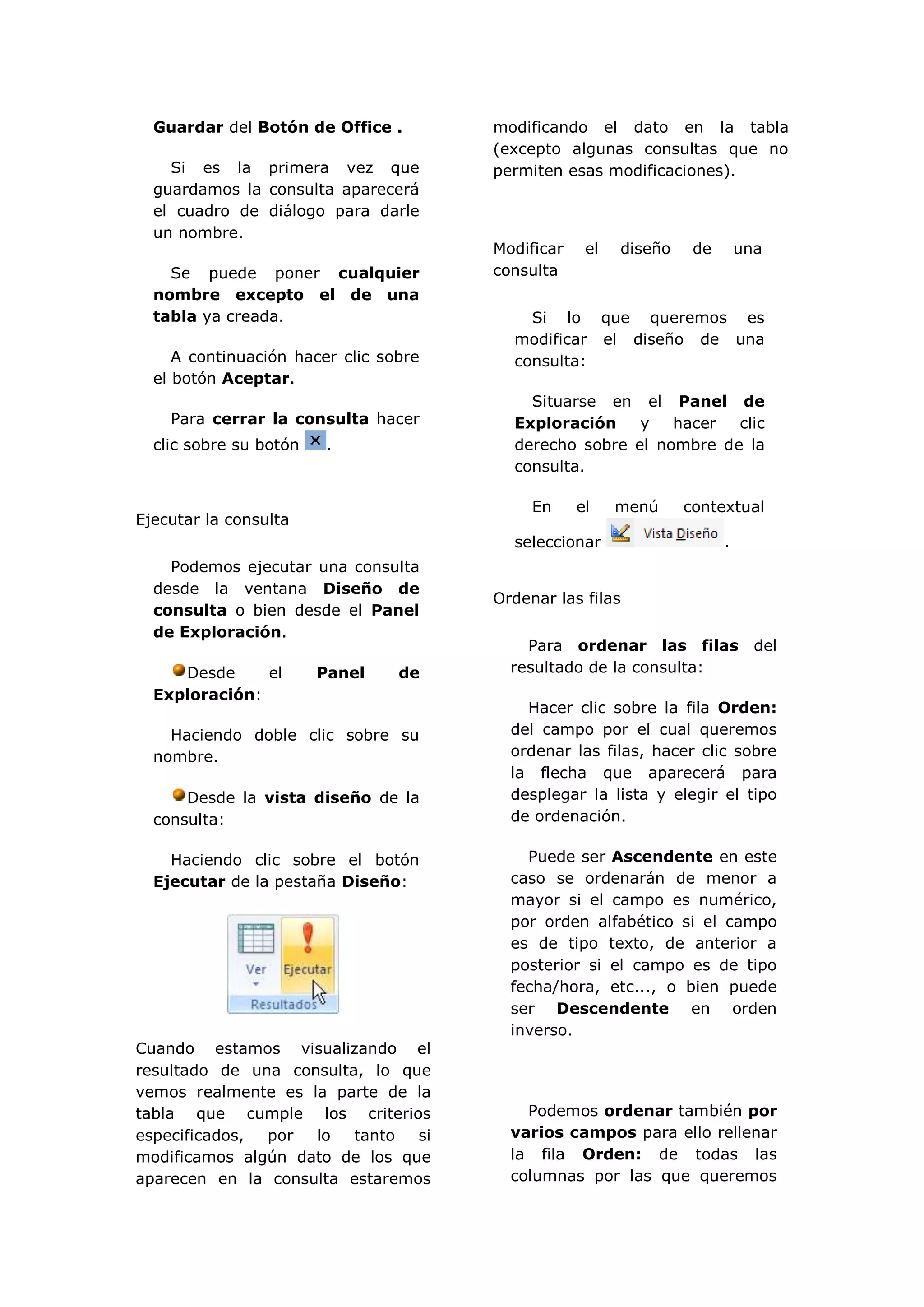 Guardar del Botón de Office .        modificando el dato en la tabla
                                       (excepto algunas consultas que no
    Si es la primera vez que           permiten esas modificaciones).
  guardamos la consulta aparecerá
  el cuadro de diálogo para darle
  un nombre.
                                       Modificar    el   diseño    de       una
    Se puede poner cualquier           consulta
  nombre excepto el de una
  tabla ya creada.                         Si lo que queremos es
                                         modificar el diseño de una
     A continuación hacer clic sobre     consulta:
  el botón Aceptar.
                                           Situarse en el Panel de
    Para cerrar la consulta hacer        Exploración    y   hacer  clic
  clic sobre su botón    .               derecho sobre el nombre de la
                                         consulta.

                                            En     el    menú     contextual
Ejecutar la consulta
                                         seleccionar                    .
    Podemos ejecutar una consulta
  desde la ventana Diseño de
                                       Ordenar las filas
  consulta o bien desde el Panel
  de Exploración.
                                           Para ordenar las filas del
     Desde     el       Panel    de      resultado de la consulta:
  Exploración:
                                           Hacer clic sobre la fila Orden:
    Haciendo doble clic sobre su         del campo por el cual queremos
  nombre.                                ordenar las filas, hacer clic sobre
                                         la flecha que aparecerá para
      Desde la vista diseño de la        desplegar la lista y elegir el tipo
  consulta:                              de ordenación.

    Haciendo clic sobre el botón           Puede ser Ascendente en este
  Ejecutar de la pestaña Diseño:         caso se ordenarán de menor a
                                         mayor si el campo es numérico,
                                         por orden alfabético si el campo
                                         es de tipo texto, de anterior a
                                         posterior si el campo es de tipo
                                         fecha/hora, etc..., o bien puede
                                         ser Descendente en orden
                                         inverso.
Cuando estamos visualizando el
resultado de una consulta, lo que
vemos realmente es la parte de la
tabla que cumple los criterios             Podemos ordenar también por
especificados, por  lo   tanto  si       varios campos para ello rellenar
modificamos algún dato de los que        la fila Orden: de todas las
aparecen en la consulta estaremos        columnas por las que queremos
 