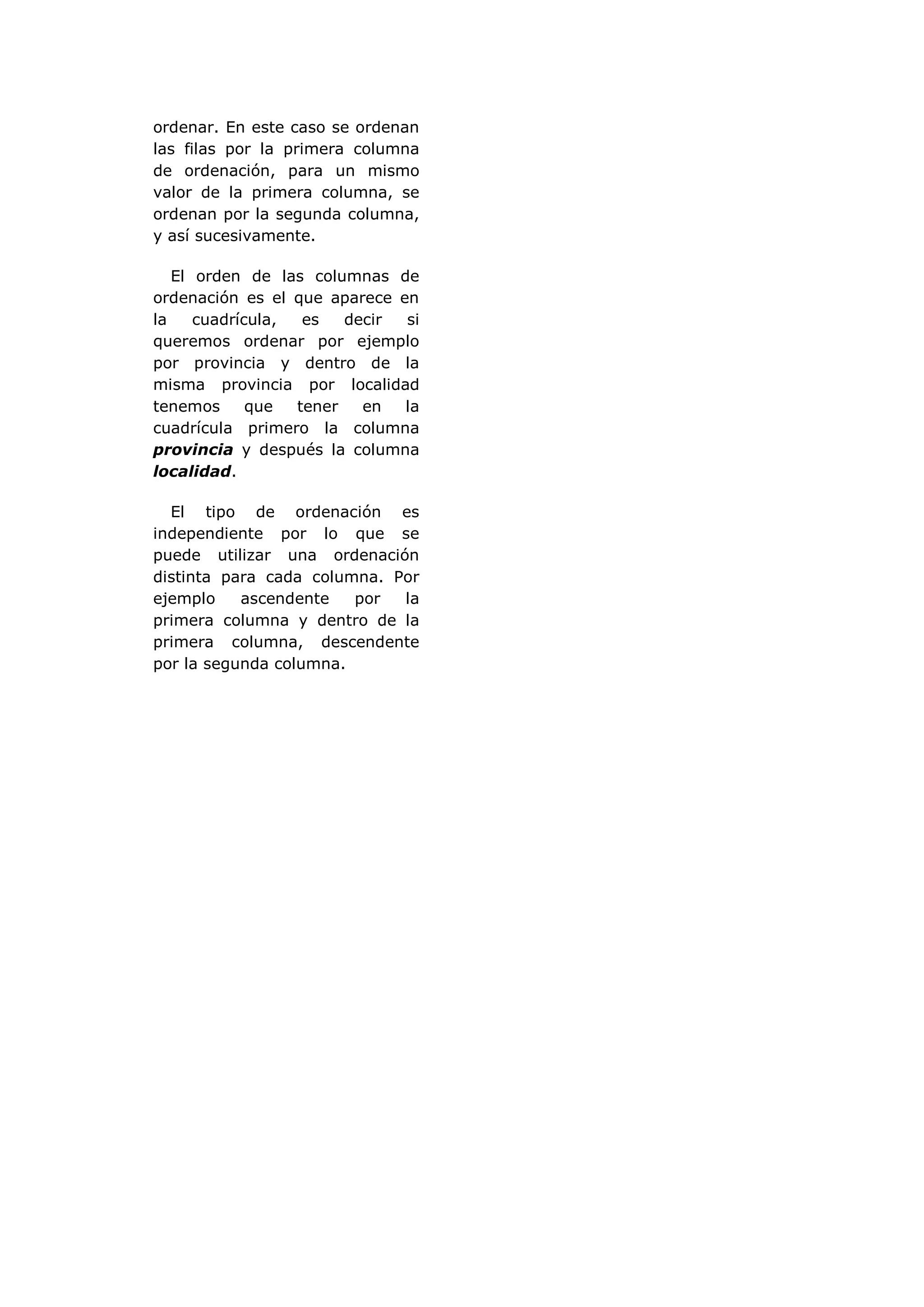 ordenar. En este caso se ordenan
las filas por la primera columna
de ordenación, para un mismo
valor de la primera columna, se
ordenan por la segunda columna,
y así sucesivamente.

   El orden de las columnas de
ordenación es el que aparece en
la    cuadrícula,  es   decir si
queremos ordenar por ejemplo
por provincia y dentro de la
misma provincia por localidad
tenemos      que  tener   en  la
cuadrícula primero la columna
provincia y después la columna
localidad.

  El tipo de ordenación es
independiente por lo que se
puede utilizar una ordenación
distinta para cada columna. Por
ejemplo    ascendente   por  la
primera columna y dentro de la
primera columna, descendente
por la segunda columna.
 