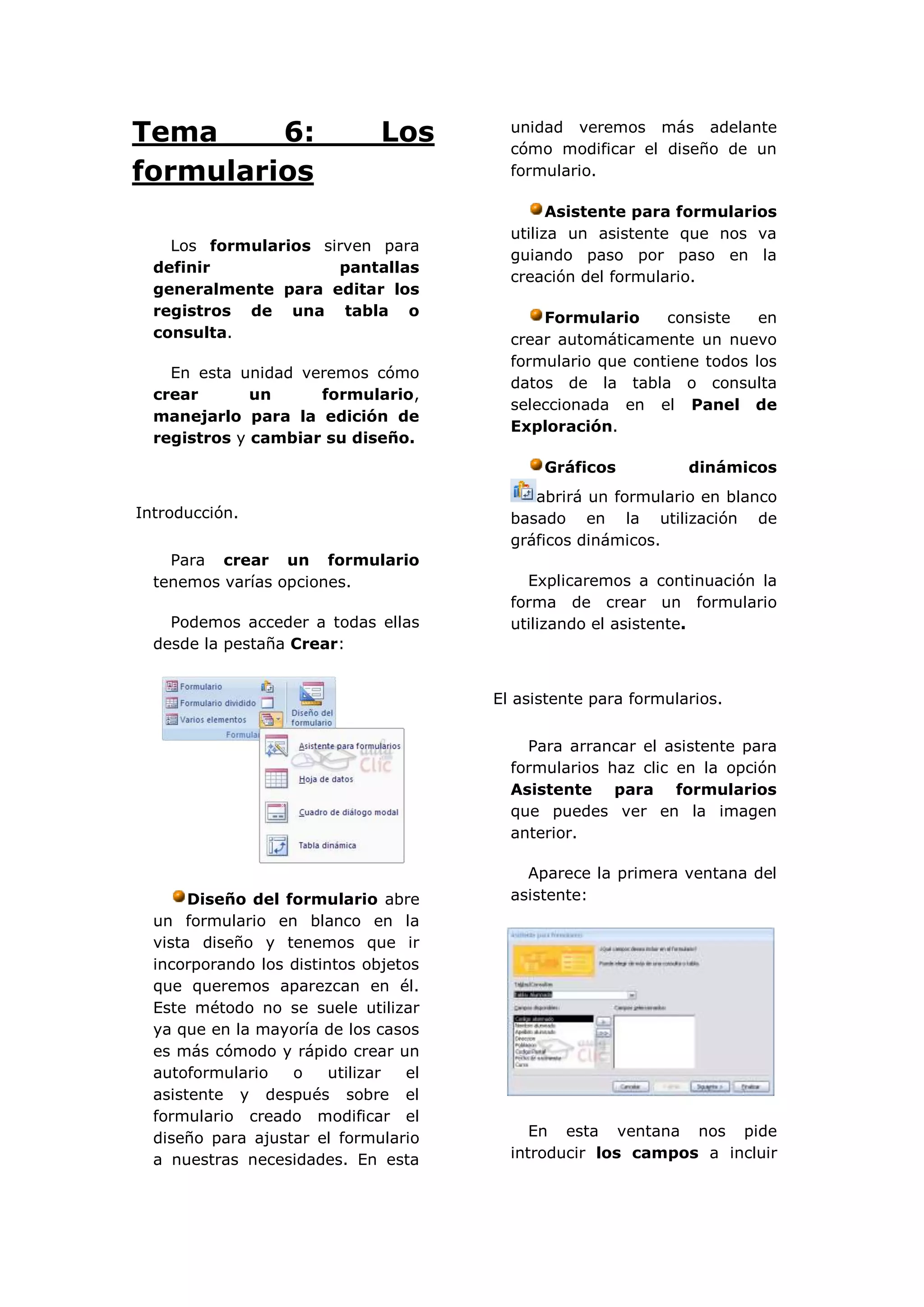 Tema     6:                    Los       unidad veremos más adelante
                                         cómo modificar el diseño de un
formularios                              formulario.

                                               Asistente para formularios
                                         utiliza un asistente que nos va
    Los formularios sirven para
                                         guiando paso por paso en la
  definir             pantallas
                                         creación del formulario.
  generalmente para editar los
  registros de una tabla o                   Formulario     consiste    en
  consulta.                              crear automáticamente un nuevo
                                         formulario que contiene todos los
    En esta unidad veremos cómo
                                         datos de la tabla o consulta
  crear       un     formulario,
                                         seleccionada en el Panel de
  manejarlo para la edición de
                                         Exploración.
  registros y cambiar su diseño.
                                             Gráficos           dinámicos
                                            abrirá un formulario en blanco
Introducción.                            basado en la utilización de
                                         gráficos dinámicos.
    Para crear un formulario
  tenemos varías opciones.                 Explicaremos a continuación la
                                         forma de crear un formulario
    Podemos acceder a todas ellas        utilizando el asistente.
  desde la pestaña Crear:


                                       El asistente para formularios.


                                           Para arrancar el asistente para
                                         formularios haz clic en la opción
                                         Asistente para formularios
                                         que puedes ver en la imagen
                                         anterior.

                                           Aparece la primera ventana del
       Diseño del formulario abre        asistente:
  un formulario en blanco en la
  vista diseño y tenemos que ir
  incorporando los distintos objetos
  que queremos aparezcan en él.
  Este método no se suele utilizar
  ya que en la mayoría de los casos
  es más cómodo y rápido crear un
  autoformulario   o     utilizar el
  asistente y después sobre el
  formulario creado modificar el
  diseño para ajustar el formulario         En esta ventana nos pide
  a nuestras necesidades. En esta        introducir los campos a incluir
 