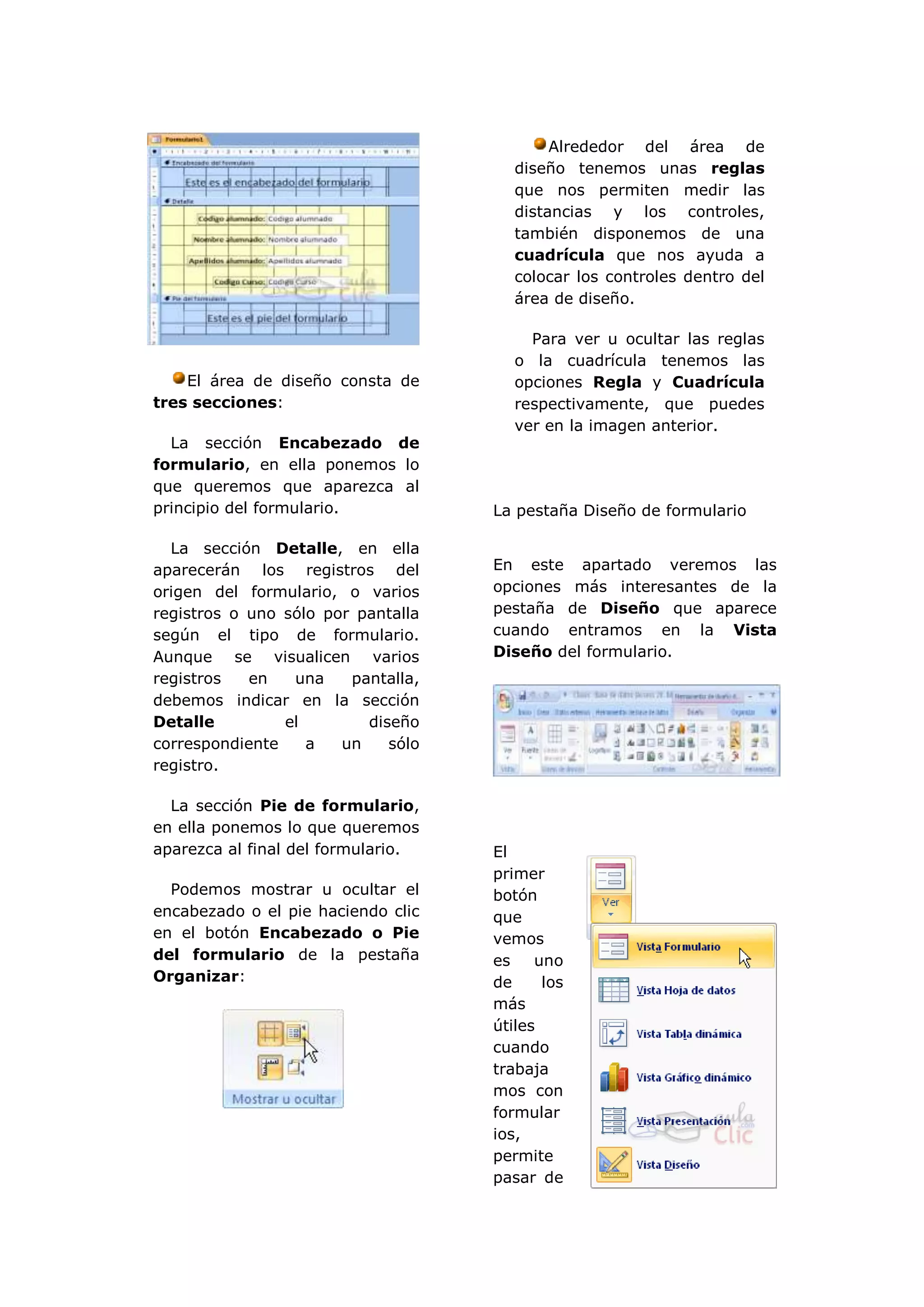 Alrededor del área de
                                       diseño tenemos unas reglas
                                       que nos permiten medir las
                                       distancias y los controles,
                                       también disponemos de una
                                       cuadrícula que nos ayuda a
                                       colocar los controles dentro del
                                       área de diseño.

                                         Para ver u ocultar las reglas
                                       o la cuadrícula tenemos las
    El área de diseño consta de        opciones Regla y Cuadrícula
tres secciones:                        respectivamente, que puedes
                                       ver en la imagen anterior.
  La sección Encabezado de
formulario, en ella ponemos lo
que queremos que aparezca al
principio del formulario.           La pestaña Diseño de formulario

  La sección Detalle, en ella
aparecerán los registros del        En este apartado veremos las
origen del formulario, o varios     opciones más interesantes de la
registros o uno sólo por pantalla   pestaña de Diseño que aparece
según el tipo de formulario.        cuando entramos en la Vista
Aunque se visualicen varios         Diseño del formulario.
registros   en   una    pantalla,
debemos indicar en la sección
Detalle         el        diseño
correspondiente    a   un    sólo
registro.

  La sección Pie de formulario,
en ella ponemos lo que queremos
aparezca al final del formulario.   El
                                    primer
  Podemos mostrar u ocultar el      botón
encabezado o el pie haciendo clic   que
en el botón Encabezado o Pie        vemos
del formulario de la pestaña        es    uno
Organizar:                          de     los
                                    más
                                    útiles
                                    cuando
                                    trabaja
                                    mos con
                                    formular
                                    ios,
                                    permite
                                    pasar de
 