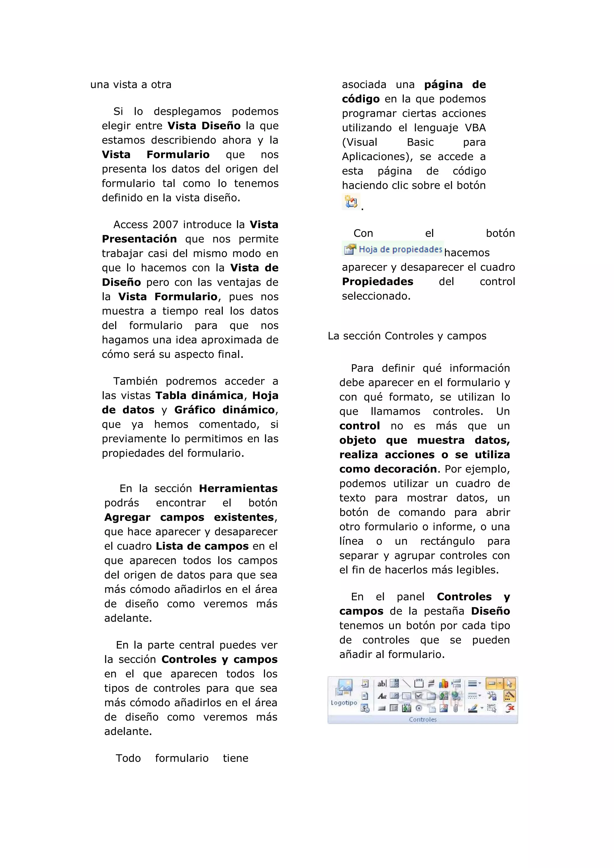 una vista a otra                        asociada una página de
                                        código en la que podemos
    Si lo desplegamos podemos           programar ciertas acciones
  elegir entre Vista Diseño la que      utilizando el lenguaje VBA
  estamos describiendo ahora y la       (Visual      Basic      para
  Vista    Formulario      que  nos     Aplicaciones), se accede a
  presenta los datos del origen del     esta página de código
  formulario tal como lo tenemos        haciendo clic sobre el botón
  definido en la vista diseño.
                                           .
     Access 2007 introduce la Vista
                                          Con           el         botón
  Presentación que nos permite
  trabajar casi del mismo modo en                         hacemos
  que lo hacemos con la Vista de        aparecer y desaparecer el cuadro
  Diseño pero con las ventajas de       Propiedades      del      control
  la Vista Formulario, pues nos         seleccionado.
  muestra a tiempo real los datos
  del formulario para que nos
  hagamos una idea aproximada de      La sección Controles y campos
  cómo será su aspecto final.
                                           Para definir qué información
    También podremos acceder a          debe aparecer en el formulario y
  las vistas Tabla dinámica, Hoja       con qué formato, se utilizan lo
  de datos y Gráfico dinámico,          que llamamos controles. Un
  que ya hemos comentado, si            control no es más que un
  previamente lo permitimos en las      objeto que muestra datos,
  propiedades del formulario.           realiza acciones o se utiliza
                                        como decoración. Por ejemplo,
     En la sección Herramientas         podemos utilizar un cuadro de
  podrás    encontrar   el   botón      texto para mostrar datos, un
  Agregar campos existentes,            botón de comando para abrir
  que hace aparecer y desaparecer       otro formulario o informe, o una
  el cuadro Lista de campos en el       línea o un rectángulo para
  que aparecen todos los campos         separar y agrupar controles con
  del origen de datos para que sea      el fin de hacerlos más legibles.
  más cómodo añadirlos en el área
                                          En el panel Controles y
  de diseño como veremos más
                                        campos de la pestaña Diseño
  adelante.
                                        tenemos un botón por cada tipo
     En la parte central puedes ver     de controles que se pueden
  la sección Controles y campos         añadir al formulario.
  en el que aparecen todos los
  tipos de controles para que sea
  más cómodo añadirlos en el área
  de diseño como veremos más
  adelante.

     Todo   formulario   tiene
 