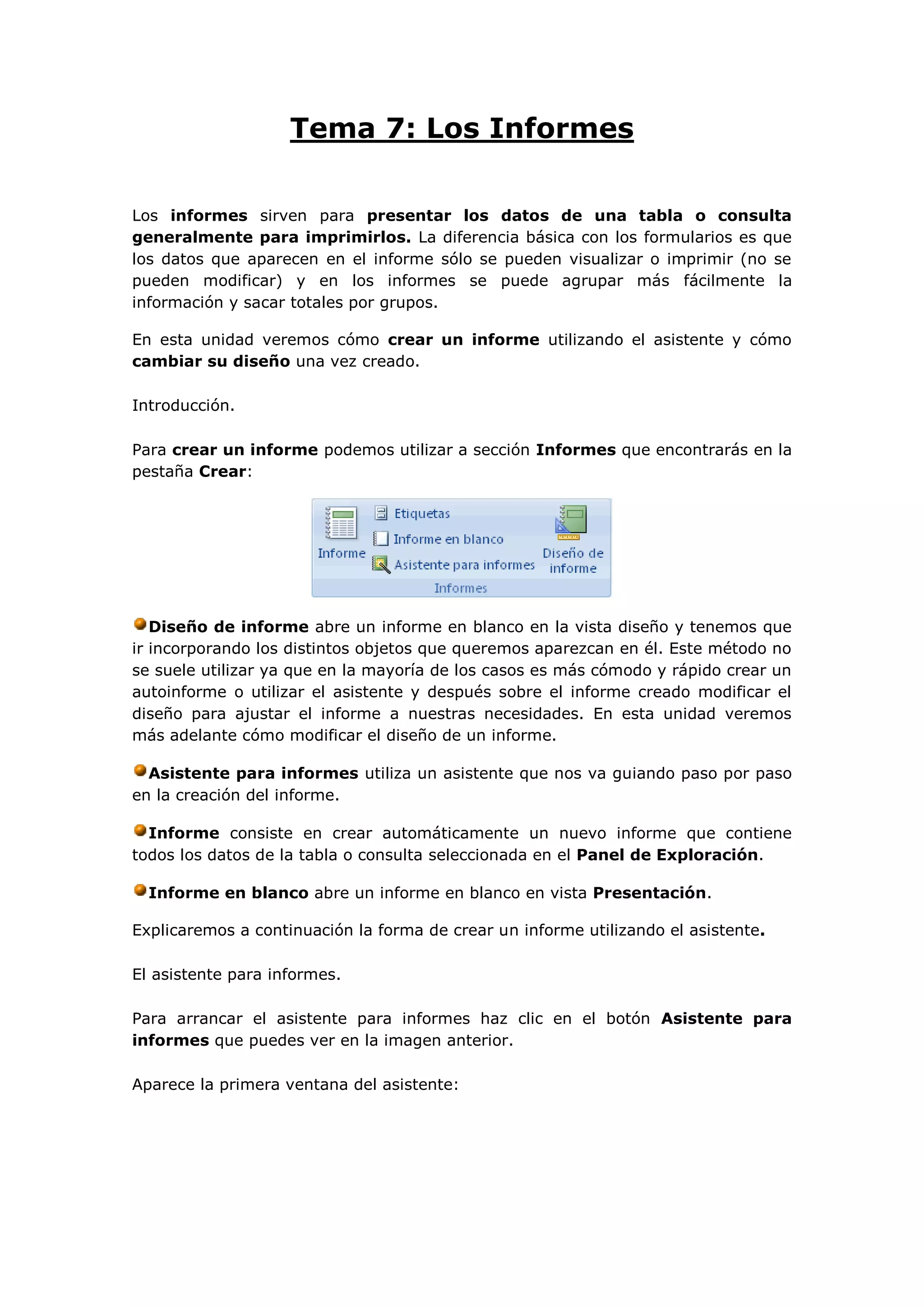 Tema 7: Los Informes

Los informes sirven para presentar los datos de una tabla o consulta
generalmente para imprimirlos. La diferencia básica con los formularios es que
los datos que aparecen en el informe sólo se pueden visualizar o imprimir (no se
pueden modificar) y en los informes se puede agrupar más fácilmente la
información y sacar totales por grupos.

En esta unidad veremos cómo crear un informe utilizando el asistente y cómo
cambiar su diseño una vez creado.

Introducción.

Para crear un informe podemos utilizar a sección Informes que encontrarás en la
pestaña Crear:




   Diseño de informe abre un informe en blanco en la vista diseño y tenemos que
ir incorporando los distintos objetos que queremos aparezcan en él. Este método no
se suele utilizar ya que en la mayoría de los casos es más cómodo y rápido crear un
autoinforme o utilizar el asistente y después sobre el informe creado modificar el
diseño para ajustar el informe a nuestras necesidades. En esta unidad veremos
más adelante cómo modificar el diseño de un informe.

  Asistente para informes utiliza un asistente que nos va guiando paso por paso
en la creación del informe.

  Informe consiste en crear automáticamente un nuevo informe que contiene
todos los datos de la tabla o consulta seleccionada en el Panel de Exploración.

  Informe en blanco abre un informe en blanco en vista Presentación.

Explicaremos a continuación la forma de crear un informe utilizando el asistente.

El asistente para informes.

Para arrancar el asistente para informes haz clic en el botón Asistente para
informes que puedes ver en la imagen anterior.

Aparece la primera ventana del asistente:
 