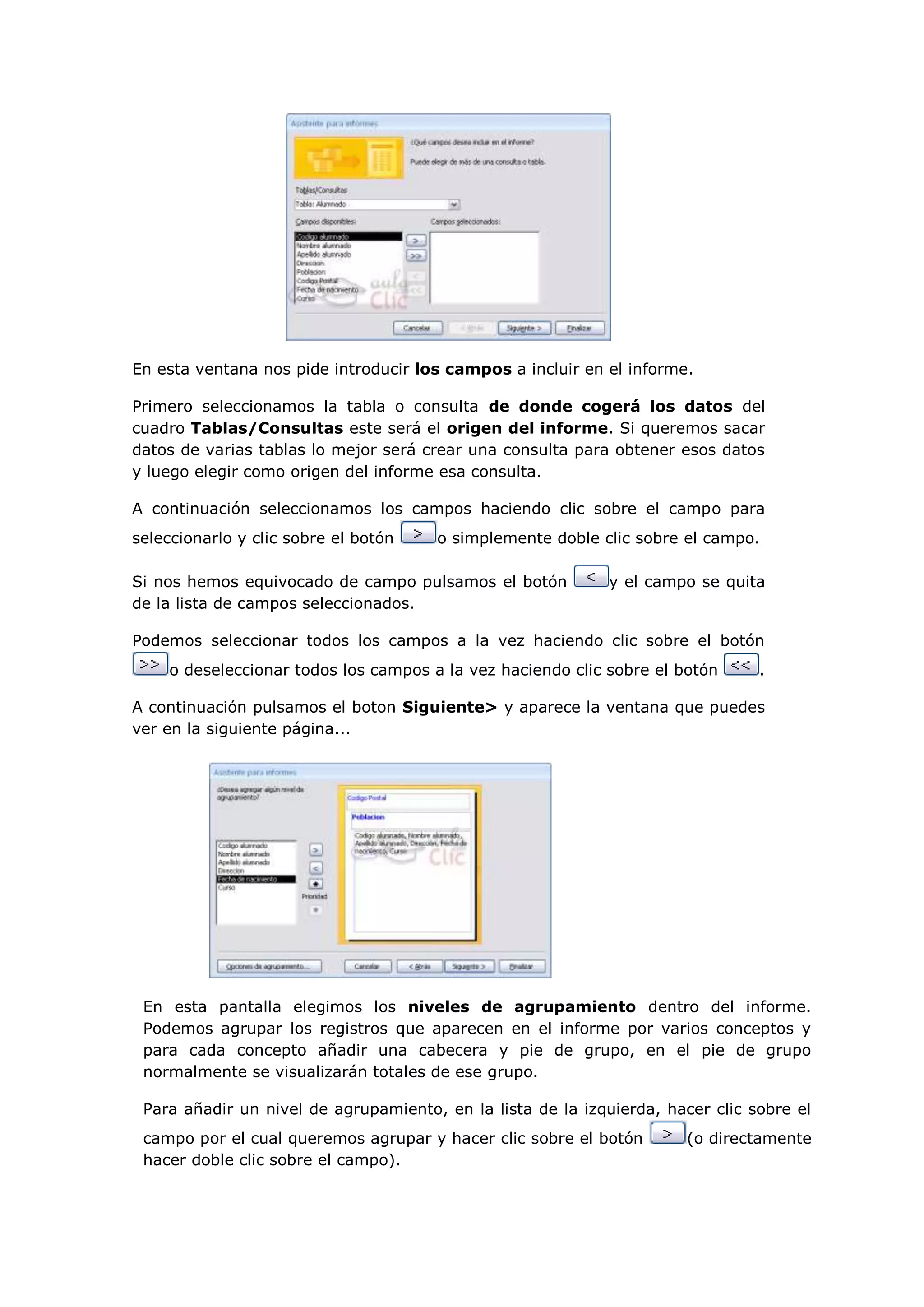 En esta ventana nos pide introducir los campos a incluir en el informe.

Primero seleccionamos la tabla o consulta de donde cogerá los datos del
cuadro Tablas/Consultas este será el origen del informe. Si queremos sacar
datos de varias tablas lo mejor será crear una consulta para obtener esos datos
y luego elegir como origen del informe esa consulta.

A continuación seleccionamos los campos haciendo clic sobre el campo para
seleccionarlo y clic sobre el botón   o simplemente doble clic sobre el campo.

Si nos hemos equivocado de campo pulsamos el botón          y el campo se quita
de la lista de campos seleccionados.

Podemos seleccionar todos los campos a la vez haciendo clic sobre el botón
    o deseleccionar todos los campos a la vez haciendo clic sobre el botón      .

A continuación pulsamos el boton Siguiente> y aparece la ventana que puedes
ver en la siguiente página...




 En esta pantalla elegimos los niveles de agrupamiento dentro del informe.
 Podemos agrupar los registros que aparecen en el informe por varios conceptos y
 para cada concepto añadir una cabecera y pie de grupo, en el pie de grupo
 normalmente se visualizarán totales de ese grupo.

 Para añadir un nivel de agrupamiento, en la lista de la izquierda, hacer clic sobre el
 campo por el cual queremos agrupar y hacer clic sobre el botón        (o directamente
 hacer doble clic sobre el campo).
 
