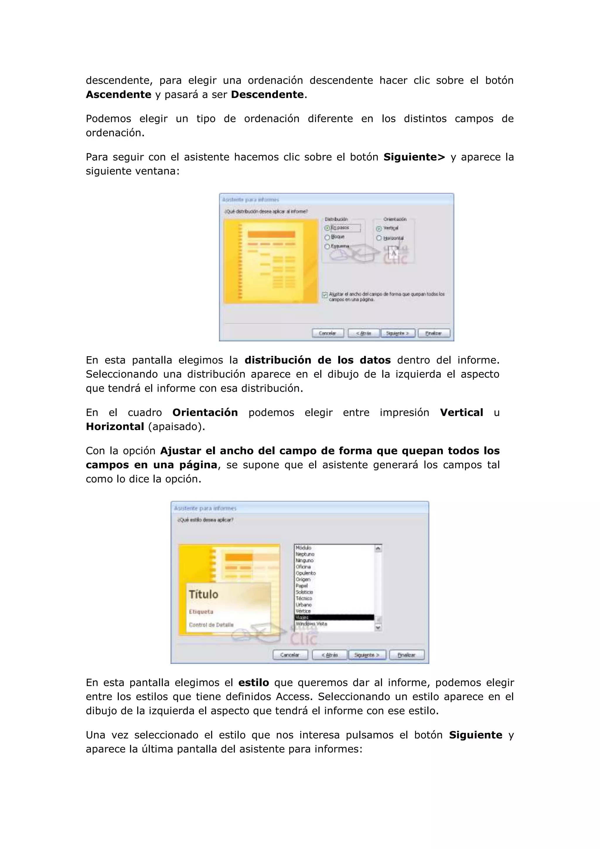 descendente, para elegir una ordenación descendente hacer clic sobre el botón
Ascendente y pasará a ser Descendente.

Podemos elegir un tipo de ordenación diferente en los distintos campos de
ordenación.

Para seguir con el asistente hacemos clic sobre el botón Siguiente> y aparece la
siguiente ventana:




En esta pantalla elegimos la distribución de los datos dentro del informe.
Seleccionando una distribución aparece en el dibujo de la izquierda el aspecto
que tendrá el informe con esa distribución.

En el cuadro Orientación       podemos    elegir   entre   impresión   Vertical   u
Horizontal (apaisado).

Con la opción Ajustar el ancho del campo de forma que quepan todos los
campos en una página, se supone que el asistente generará los campos tal
como lo dice la opción.




En esta pantalla elegimos el estilo que queremos dar al informe, podemos elegir
entre los estilos que tiene definidos Access. Seleccionando un estilo aparece en el
dibujo de la izquierda el aspecto que tendrá el informe con ese estilo.

Una vez seleccionado el estilo que nos interesa pulsamos el botón Siguiente y
aparece la última pantalla del asistente para informes:
 