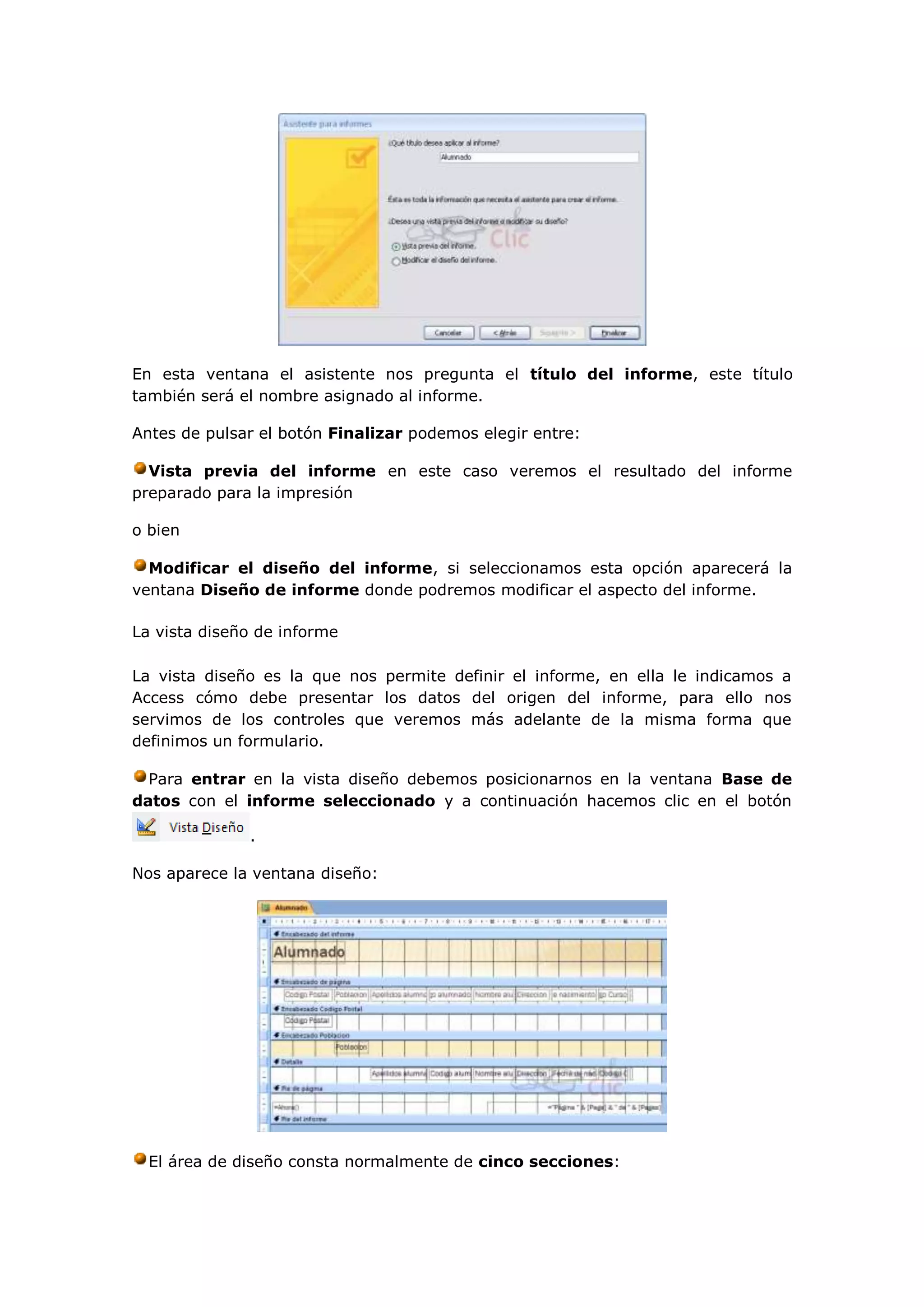 En esta ventana el asistente nos pregunta el título del informe, este título
también será el nombre asignado al informe.

Antes de pulsar el botón Finalizar podemos elegir entre:

  Vista previa del informe en este caso veremos el resultado del informe
preparado para la impresión

o bien

  Modificar el diseño del informe, si seleccionamos esta opción aparecerá la
ventana Diseño de informe donde podremos modificar el aspecto del informe.

La vista diseño de informe

La vista diseño es la que nos permite definir el informe, en ella le indicamos a
Access cómo debe presentar los datos del origen del informe, para ello nos
servimos de los controles que veremos más adelante de la misma forma que
definimos un formulario.

  Para entrar en la vista diseño debemos posicionarnos en la ventana Base de
datos con el informe seleccionado y a continuación hacemos clic en el botón

              .

Nos aparece la ventana diseño:




  El área de diseño consta normalmente de cinco secciones:
 