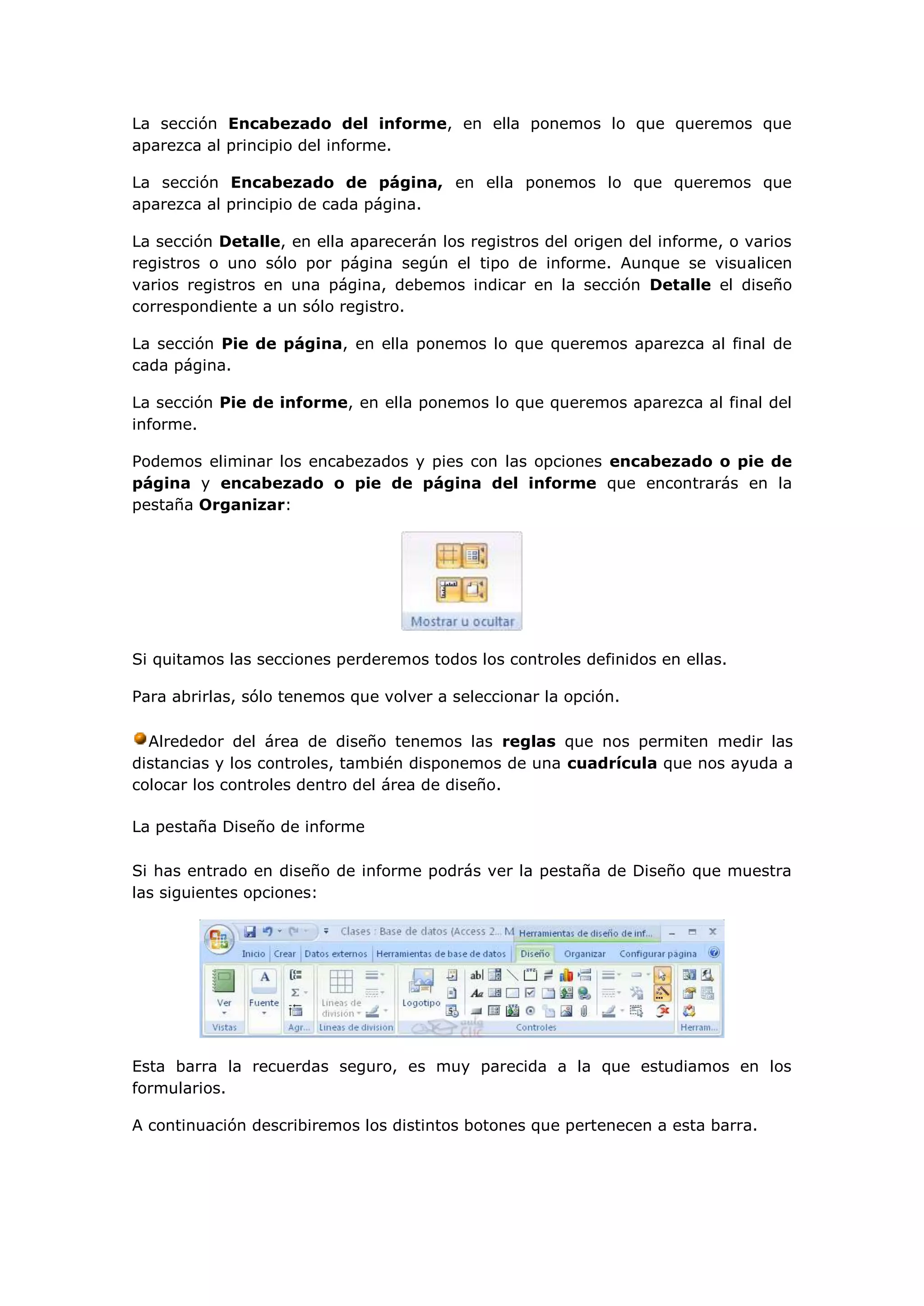 La sección Encabezado del informe, en ella ponemos lo que queremos que
aparezca al principio del informe.

La sección Encabezado de página, en ella ponemos lo que queremos que
aparezca al principio de cada página.

La sección Detalle, en ella aparecerán los registros del origen del informe, o varios
registros o uno sólo por página según el tipo de informe. Aunque se visualicen
varios registros en una página, debemos indicar en la sección Detalle el diseño
correspondiente a un sólo registro.

La sección Pie de página, en ella ponemos lo que queremos aparezca al final de
cada página.

La sección Pie de informe, en ella ponemos lo que queremos aparezca al final del
informe.

Podemos eliminar los encabezados y pies con las opciones encabezado o pie de
página y encabezado o pie de página del informe que encontrarás en la
pestaña Organizar:




Si quitamos las secciones perderemos todos los controles definidos en ellas.

Para abrirlas, sólo tenemos que volver a seleccionar la opción.

  Alrededor del área de diseño tenemos las reglas que nos permiten medir las
distancias y los controles, también disponemos de una cuadrícula que nos ayuda a
colocar los controles dentro del área de diseño.

La pestaña Diseño de informe

Si has entrado en diseño de informe podrás ver la pestaña de Diseño que muestra
las siguientes opciones:




Esta barra la recuerdas seguro, es muy parecida a la que estudiamos en los
formularios.

A continuación describiremos los distintos botones que pertenecen a esta barra.
 