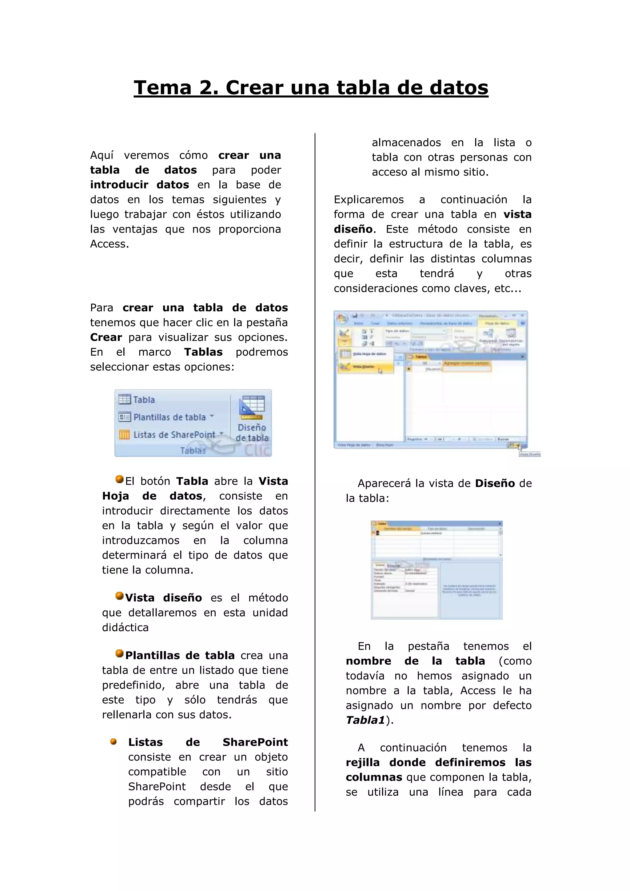 Tema 2. Crear una tabla de datos

                                               almacenados en la lista o
Aquí veremos cómo crear una                    tabla con otras personas con
tabla de datos para poder                      acceso al mismo sitio.
introducir datos en la base de
datos en los temas siguientes y         Explicaremos a continuación la
luego trabajar con éstos utilizando     forma de crear una tabla en vista
las ventajas que nos proporciona        diseño. Este método consiste en
Access.                                 definir la estructura de la tabla, es
                                        decir, definir las distintas columnas
                                        que      esta    tendrá     y    otras
                                        consideraciones como claves, etc...
Para crear una tabla de datos
tenemos que hacer clic en la pestaña
Crear para visualizar sus opciones.
En el marco Tablas podremos
seleccionar estas opciones:




       El botón Tabla abre la Vista          Aparecerá la vista de Diseño de
  Hoja de datos, consiste en              la tabla:
  introducir directamente los datos
  en la tabla y según el valor que
  introduzcamos en la columna
  determinará el tipo de datos que
  tiene la columna.

      Vista diseño es el método
  que detallaremos en esta unidad
  didáctica
                                            En la pestaña tenemos el
       Plantillas de tabla crea una
                                          nombre de la tabla (como
  tabla de entre un listado que tiene
                                          todavía no hemos asignado un
  predefinido, abre una tabla de
                                          nombre a la tabla, Access le ha
  este tipo y sólo tendrás que
                                          asignado un nombre por defecto
  rellenarla con sus datos.
                                          Tabla1).

      Listas    de     SharePoint
                                            A continuación tenemos la
      consiste en crear un objeto
                                          rejilla donde definiremos las
      compatible   con   un  sitio
                                          columnas que componen la tabla,
      SharePoint desde el que
                                          se utiliza una línea para cada
      podrás compartir los datos
 