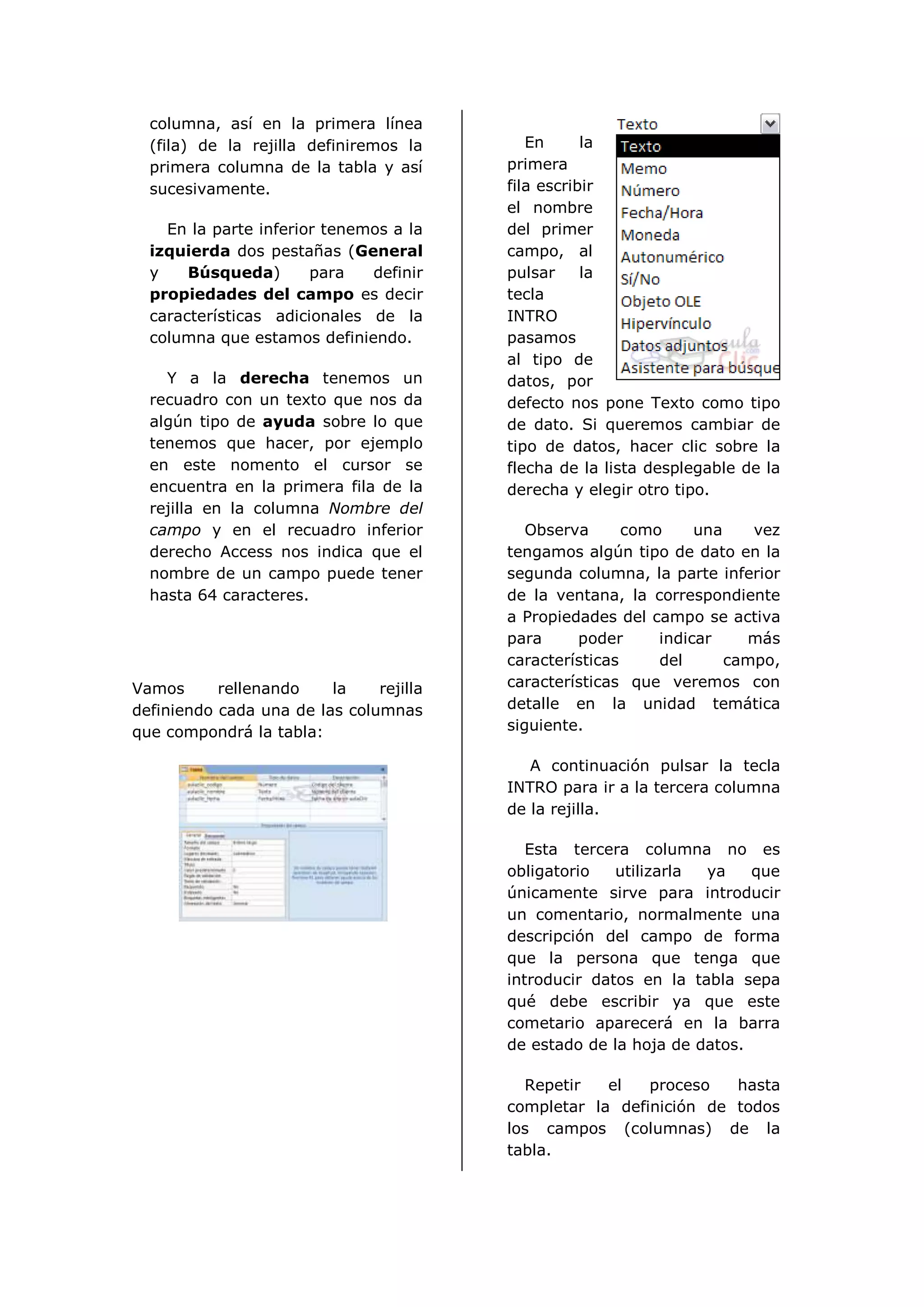 columna, así en la primera línea
  (fila) de la rejilla definiremos la       En      la
  primera columna de la tabla y así      primera
  sucesivamente.                         fila escribir
                                         el nombre
    En la parte inferior tenemos a la    del primer
  izquierda dos pestañas (General        campo, al
  y    Búsqueda)       para   definir    pulsar     la
  propiedades del campo es decir         tecla
  características adicionales de la      INTRO
  columna que estamos definiendo.        pasamos
                                         al tipo de
    Y a la derecha tenemos un            datos, por
  recuadro con un texto que nos da       defecto nos pone Texto como tipo
  algún tipo de ayuda sobre lo que       de dato. Si queremos cambiar de
  tenemos que hacer, por ejemplo         tipo de datos, hacer clic sobre la
  en este nomento el cursor se           flecha de la lista desplegable de la
  encuentra en la primera fila de la     derecha y elegir otro tipo.
  rejilla en la columna Nombre del
  campo y en el recuadro inferior           Observa      como     una    vez
  derecho Access nos indica que el       tengamos algún tipo de dato en la
  nombre de un campo puede tener         segunda columna, la parte inferior
  hasta 64 caracteres.                   de la ventana, la correspondiente
                                         a Propiedades del campo se activa
                                         para     poder      indicar    más
                                         características     del      campo,
Vamos      rellenando    la    rejilla   características que veremos con
definiendo cada una de las columnas      detalle en la unidad temática
que compondrá la tabla:                  siguiente.

                                            A continuación pulsar la tecla
                                         INTRO para ir a la tercera columna
                                         de la rejilla.

                                            Esta tercera columna no es
                                         obligatorio   utilizarla ya    que
                                         únicamente sirve para introducir
                                         un comentario, normalmente una
                                         descripción del campo de forma
                                         que la persona que tenga que
                                         introducir datos en la tabla sepa
                                         qué debe escribir ya que este
                                         cometario aparecerá en la barra
                                         de estado de la hoja de datos.

                                           Repetir   el   proceso   hasta
                                         completar la definición de todos
                                         los campos (columnas) de la
                                         tabla.
 