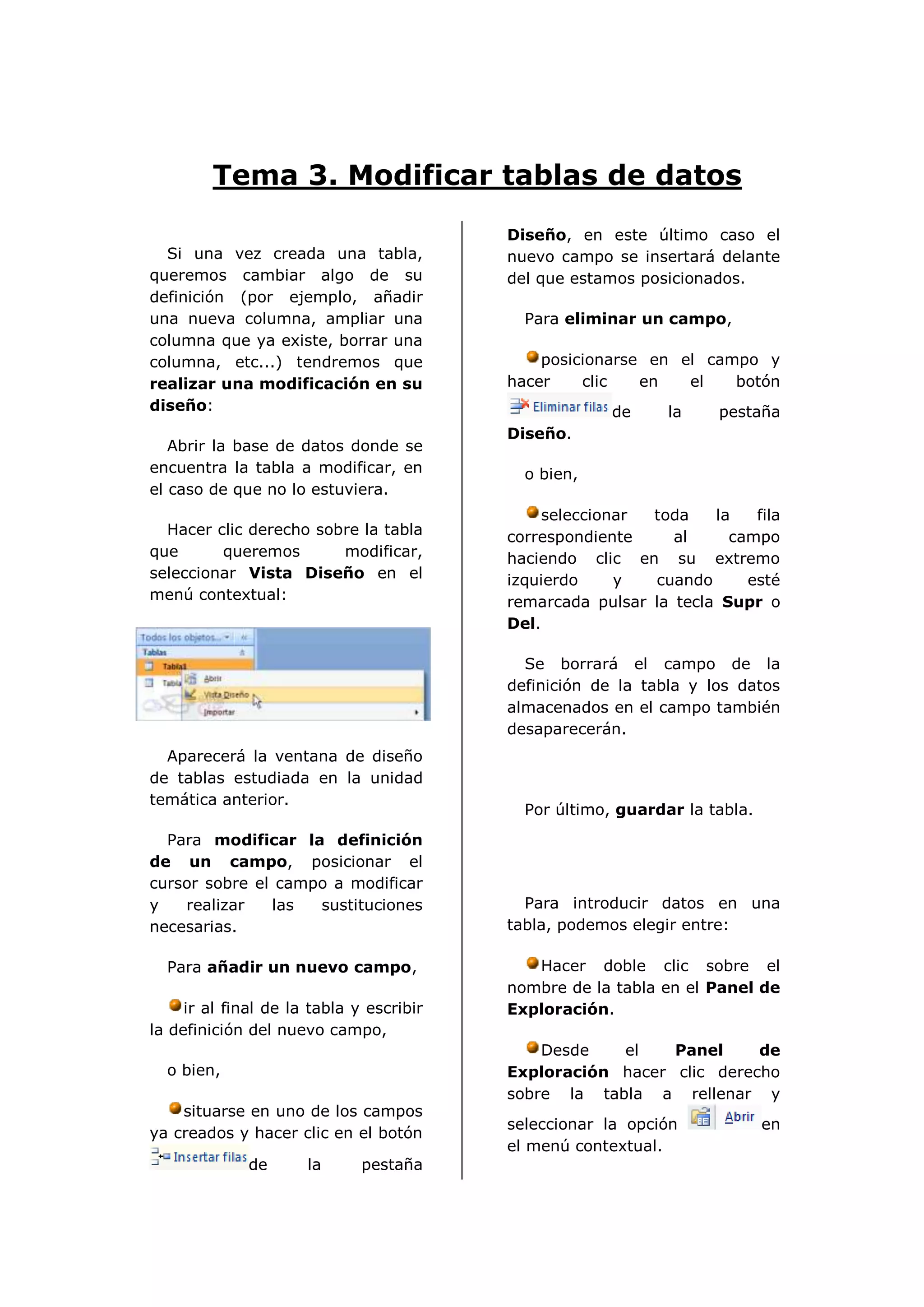 Tema 3. Modificar tablas de datos
                                          Diseño, en este último caso el
  Si una vez creada una tabla,            nuevo campo se insertará delante
queremos cambiar algo de su               del que estamos posicionados.
definición (por ejemplo, añadir
una nueva columna, ampliar una              Para eliminar un campo,
columna que ya existe, borrar una
columna, etc...) tendremos que                posicionarse en el campo y
realizar una modificación en su           hacer    clic   en   el   botón
diseño:                                                de     la    pestaña
                                          Diseño.
   Abrir la base de datos donde se
encuentra la tabla a modificar, en          o bien,
el caso de que no lo estuviera.
                                              seleccionar  toda    la   fila
  Hacer clic derecho sobre la tabla       correspondiente     al     campo
que      queremos       modificar,        haciendo clic en su extremo
seleccionar Vista Diseño en el            izquierdo    y   cuando      esté
menú contextual:                          remarcada pulsar la tecla Supr o
                                          Del.

                                            Se borrará el campo de la
                                          definición de la tabla y los datos
                                          almacenados en el campo también
                                          desaparecerán.
  Aparecerá la ventana de diseño
de tablas estudiada en la unidad
temática anterior.
                                            Por último, guardar la tabla.
  Para modificar la definición
de un campo, posicionar el
cursor sobre el campo a modificar
y   realizar   las  sustituciones           Para introducir datos en una
necesarias.                               tabla, podemos elegir entre:

  Para añadir un nuevo campo,                Hacer doble clic sobre el
                                          nombre de la tabla en el Panel de
     ir al final de la tabla y escribir   Exploración.
la definición del nuevo campo,
                                              Desde   el    Panel     de
  o bien,                                 Exploración hacer clic derecho
                                          sobre la tabla a rellenar y
    situarse en uno de los campos
                                          seleccionar la opción             en
ya creados y hacer clic en el botón
                                          el menú contextual.
              de      la      pestaña
 