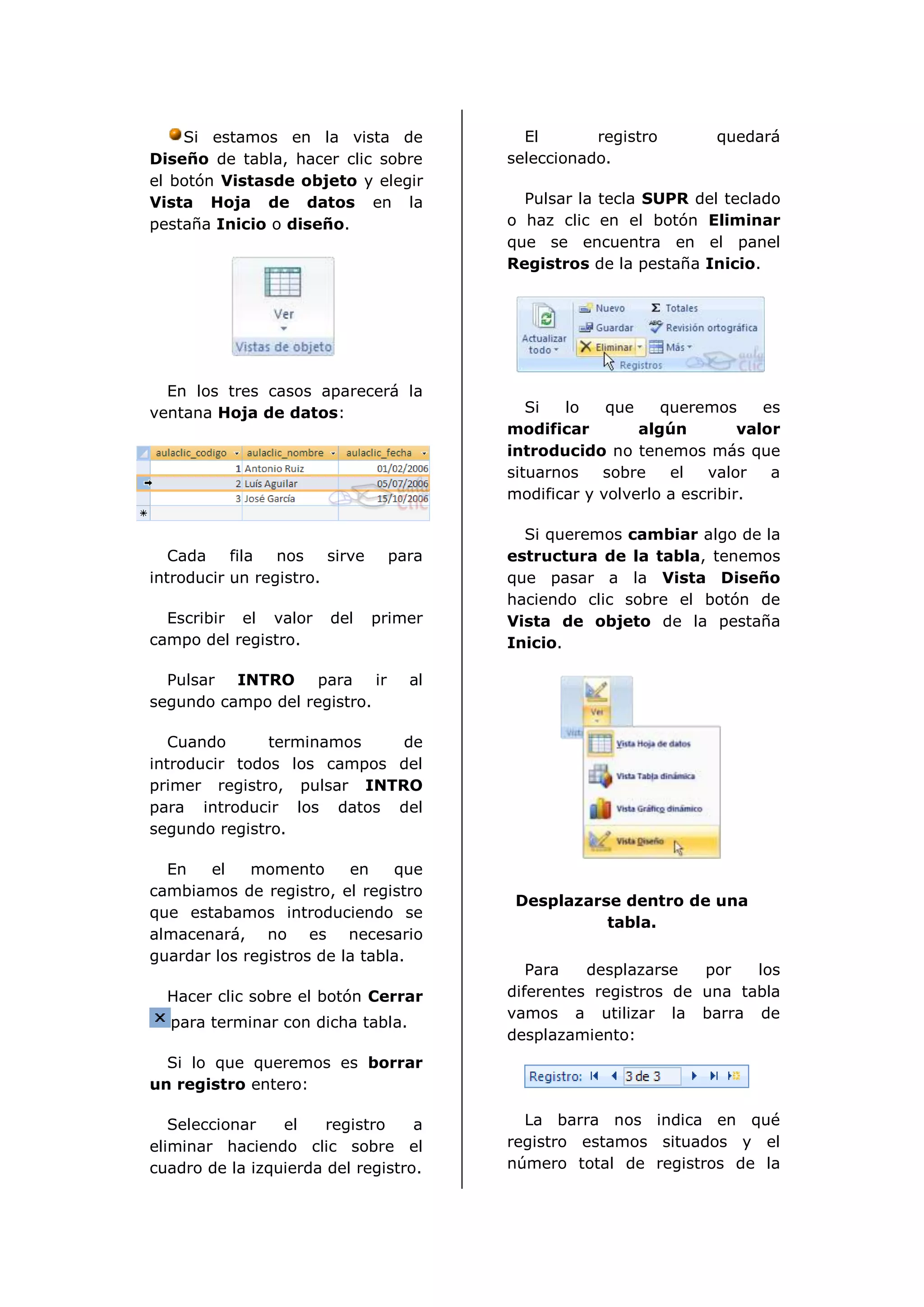 Si estamos en la vista de              El       registro        quedará
Diseño de tabla, hacer clic sobre        seleccionado.
el botón Vistasde objeto y elegir
Vista Hoja de datos en la                  Pulsar la tecla SUPR del teclado
pestaña Inicio o diseño.                 o haz clic en el botón Eliminar
                                         que se encuentra en el panel
                                         Registros de la pestaña Inicio.




  En los tres casos aparecerá la
ventana Hoja de datos:                      Si  lo    que    queremos      es
                                         modificar        algún         valor
                                         introducido no tenemos más que
                                         situarnos   sobre    el   valor    a
                                         modificar y volverlo a escribir.

                                           Si queremos cambiar algo de la
   Cada    fila  nos    sirve    para    estructura de la tabla, tenemos
introducir un registro.                  que pasar a la Vista Diseño
                                         haciendo clic sobre el botón de
  Escribir el valor     del     primer   Vista de objeto de la pestaña
campo del registro.                      Inicio.

  Pulsar INTRO para ir              al
segundo campo del registro.

   Cuando      terminamos   de
introducir todos los campos del
primer registro, pulsar INTRO
para introducir los datos del
segundo registro.

  En   el    momento      en    que
cambiamos de registro, el registro
                                          Desplazarse dentro de una
que estabamos introduciendo se
                                                    tabla.
almacenará, no es necesario
guardar los registros de la tabla.
                                            Para   desplazarse   por   los
  Hacer clic sobre el botón Cerrar       diferentes registros de una tabla
                                         vamos a utilizar la barra de
  para terminar con dicha tabla.
                                         desplazamiento:
  Si lo que queremos es borrar
un registro entero:

   Seleccionar   el    registro    a       La barra nos indica en qué
eliminar haciendo clic sobre el          registro estamos situados y el
cuadro de la izquierda del registro.     número total de registros de la
 