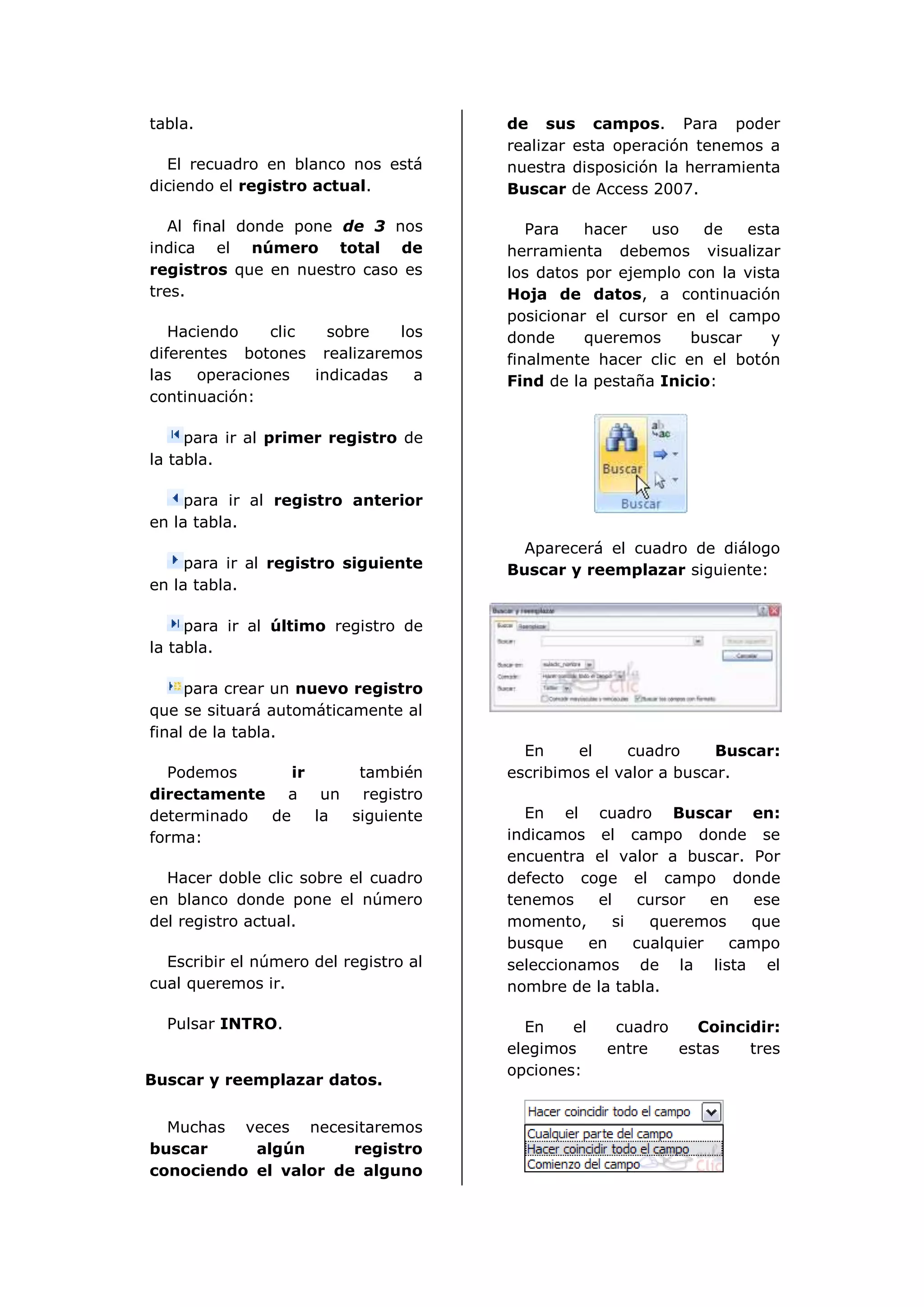 tabla.                                 de sus campos. Para poder
                                       realizar esta operación tenemos a
  El recuadro en blanco nos está       nuestra disposición la herramienta
diciendo el registro actual.           Buscar de Access 2007.

   Al final donde pone de 3 nos           Para   hacer   uso   de    esta
indica el número total de              herramienta debemos visualizar
registros que en nuestro caso es       los datos por ejemplo con la vista
tres.                                  Hoja de datos, a continuación
                                       posicionar el cursor en el campo
   Haciendo    clic   sobre   los      donde     queremos     buscar    y
diferentes botones realizaremos        finalmente hacer clic en el botón
las   operaciones   indicadas   a      Find de la pestaña Inicio:
continuación:

     para ir al primer registro de
la tabla.

     para ir al registro anterior
en la tabla.
                                         Aparecerá el cuadro de diálogo
     para ir al registro siguiente     Buscar y reemplazar siguiente:
en la tabla.

     para ir al último registro de
la tabla.

     para crear un nuevo registro
que se situará automáticamente al
final de la tabla.
                                         En     el    cuadro      Buscar:
  Podemos      ir     también          escribimos el valor a buscar.
directamente a un registro
determinado de    la siguiente           En el cuadro Buscar en:
forma:                                 indicamos el campo donde se
                                       encuentra el valor a buscar. Por
  Hacer doble clic sobre el cuadro     defecto coge el campo donde
en blanco donde pone el número         tenemos    el    cursor   en   ese
del registro actual.                   momento,     si   queremos    que
                                       busque    en    cualquier   campo
  Escribir el número del registro al   seleccionamos de la lista el
cual queremos ir.                      nombre de la tabla.

  Pulsar INTRO.                          En    el    cuadro   Coincidir:
                                       elegimos     entre   estas   tres
                                       opciones:
Buscar y reemplazar datos.


  Muchas veces necesitaremos
buscar     algún      registro
conociendo el valor de alguno
 