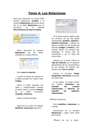 Tema 4: Las Relaciones
Para crear relaciones en Access 2007
primero deberemos acceder a la
ventana Relaciones deberemos hacer
clic en el botón Relaciones que se
encuentra      en      la    pestaña
Herramientas de base de datos.



                                             En la parte superior deben estar
                                          los nombres de las dos tablas
                                          relacionadas (aulaClic_clientes y
                                          aulaClic_Facturas) y debajo de
                                          éstos el nombre de los campos de
                                          relación (codigo y numero). Ojo!
    Ahora aparecerá la ventana            siempre deben ser campos que
  Relaciones     con    las    tablas     contengan el mismo tipo de
  añadidas en el paso anterior.           información y por lo tanto del
                                          mismo tipo.

                                            Observa en la parte inferior el
                                          Tipo de relación que se asignará
                                          dependiendo de las características
                                          de los campos de relación (en
                                          nuestro caso uno a varios).
    Para crear la relación:
                                             Activar el recuadro Exigir
                                          integridad referencial haciendo
     Ir sobre el campo de relación de
                                          clic sobre éste.
  la tabla principal (en nuestro caso
  codigo).
                                            Si se desea, se puede activar
                                          las   casillas   Actualizar    en
    Pulsar el botón izquierdo del
                                          cascada         los      campos
  ratón y manteniéndolo pulsado
                                          relacionados y Eliminar en
  arrastrar hasta el campo numero
                                          cascada        los      registros
  de      la    tabla    secundaria
                                          relacionados.
  (aulaClic_Facturas).

    Soltar el botón del ratón.
                                        Modificar relaciones.


                                            Para modificar relaciones ya
   Aparecerá el cuadro de diálogo         creadas:
  Modificar relaciones siguiente:
                                            Posicionarse en la ventana
                                          Relaciones y elegir entre estas
                                          dos formas:


                                               hacer   clic     con   el   botón
 