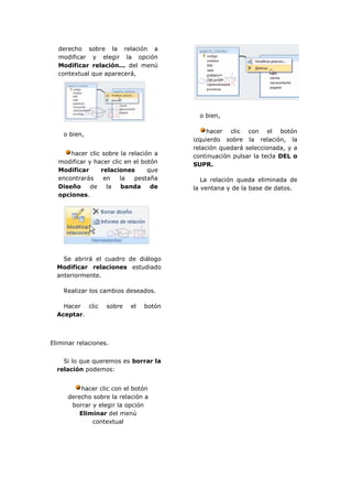 derecho sobre la relación a
  modificar y elegir la opción
  Modificar relación... del menú
  contextual que aparecerá,




                                          o bien,

                                             hacer clic con el botón
    o bien,
                                        izquierdo sobre la relación, la
                                        relación quedará seleccionada, y a
      hacer clic sobre la relación a    continuación pulsar la tecla DEL o
  modificar y hacer clic en el botón    SUPR.
  Modificar      relaciones      que
  encontrarás     en   la   pestaña        La relación queda eliminada de
  Diseño     de    la   banda     de    la ventana y de la base de datos.
  opciones.




    Se abrirá el cuadro de diálogo
  Modificar relaciones estudiado
  anteriormente.

    Realizar los cambios deseados.

    Hacer clic     sobre   el   botón
  Aceptar.



Eliminar relaciones.


    Si lo que queremos es borrar la
  relación podemos:


          hacer clic con el botón
      derecho sobre la relación a
       borrar y elegir la opción
          Eliminar del menú
              contextual
 