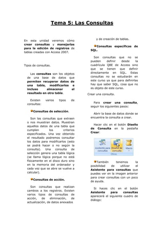 Tema 5: Las Consultas


                                             y de creación de tablas.
En esta unidad veremos cómo
crear consultas y manejarlas
                                            Consultas específicas de
para la edición de registros de
                                         SQL.
tablas creadas con Access 2007.
                                            Son consultas que no se
                                         pueden     definir    desde     la
Tipos de consultas.                      cuadrícula QBE de Access sino
                                         que    se   tienen   que   definir
    Las consultas son los objetos        directamente en SQL. Estas
  de una base de datos que               consultas no se estudiarán en
  permiten recuperar datos de            este curso ya que para definirlas
  una tabla, modificarlos e              hay que saber SQL, cosa que no
  incluso     almacenar        el        es objeto de este curso.
  resultado en otra tabla.             Crear una consulta.

    Existen    varios   tipos    de
                                           Para crear una consulta,
  consultas:
                                         seguir los siguientes pasos:
      Consultas de selección.
                                           Abrir la base de datos donde se
     Son las consultas que extraen       encuentra la consulta a crear.
  o nos muestran datos. Muestran
                                           Hacer clic en el botón Diseño
  aquellos datos de una tabla que
                                         de Consulta en la pestaña
  cumplen        los       criterios
                                         Crear:
  especificados. Una vez obtenido
  el resultado podremos consultar
  los datos para modificarlos (esto
  se podrá hacer o no según la
  consulta).   Una    consulta    de
  selección genera una tabla lógica
  (se llama lógica porque no está
  físicamente en el disco duro sino          También       tenemos     la
  en la memoria del ordenador y          posibilidad   de     utilizar  el
  cada vez que se abre se vuelve a       Asistente para consultas que
  calcular).                             puedes ver en la imagen anterior
                                         para crear consultas con un poco
      Consultas de acción.
                                         de ayuda.

    Son consultas que realizan
                                           Si haces clic en el botón
  cambios a los registros. Existen
                                         Asistente     para     consultas
  varios tipos de consultas de
                                         aparecerá el siguiente cuadro de
  acción,    de    eliminación,  de
                                         diálogo:
  actualización, de datos anexados
 