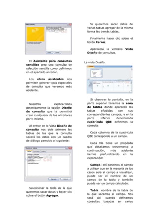 Si queremos sacar datos de
                                       varias tablas agregar de la misma
                                       forma las demás tablas.

                                         Finalmente hacer clic sobre el
                                       botón Cerrar.

                                         Aparecerá la ventana       Vista
                                       Diseño de consultas.


  El Asistente para consultas
                                     La vista Diseño.
sencillas crea una consulta de
selección sencilla como definimos
en el apartado anterior.

  Los otros asistentes nos
permiten generar tipos especiales
de consulta que veremos más
adelante.


                                         Si observas la pantalla, en la
  Nosotros           explicaremos      parte superior tenemos la zona
detenidamente la opción Diseño         de tablas donde aparecen las
de consulta que te permitirá           tablas    añadidas   con     sus
crear cualquiera de las anteriores     correspondientes campos, y en la
por ti mismo.                          parte     inferior  denominada
                                       cuadrícula QBE definimos la
  Al entrar en la Vista Diseño de      consulta.
consulta nos pide primero las
tablas de las que la consulta            Cada columna de la cuadrícula
sacará los datos con un cuadro         QBE corresponde a un campo.
de diálogo parecido al siguiente:
                                          Cada fila tiene un propósito
                                       que detallamos brevemente a
                                       continuación,    más   adelante
                                       iremos profundizando en      la
                                       explicación:

                                         Campo: ahí ponemos el campo
                                       a utilizar que en la mayoría de los
                                       casos será el campo a visualizar,
                                       puede ser el nombre de un
                                       campo de la tabla y también
                                       puede ser un campo calculado.
  Seleccionar la tabla de la que
                                         Tabla: nombre de la tabla de
queremos sacar datos y hacer clic
                                       la que sacamos el campo. Nos
sobre el botón Agregar.
                                       será   útil cuando  definamos
                                       consultas basadas en varias
 