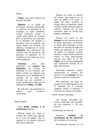 tablas.
                                            Hacer clic sobre el nombre
    Orden: sirve para ordenar las       del campo que aparece en la
 filas del resultado.                   zona de tablas y sin soltar el
                                        botón del ratón arrastrar el
   Mostrar: si la casilla de            campo sobre la cuadrícula, soltar
 verificación aparece desactivada       el botón cuando estemos sobre la
 la columna no aparecerá en el          columna delante de la cual
 resultado, se suele desactivar         queremos dejar el campo que
 cuando queremos utilizar el            estamos añadiendo.
 campo para definir la consulta
 pero no queremos que aparezca               Hacer clic sobre la fila
 en el resultado. Por ejemplo si        Campo: de una columna vacía de
 queremos que la consulta nos           la rejilla, aparecerá a la derecha
 saque todos los alumnos de             la flecha para desplegar la lista
 Valencia, necesitamos el campo         de todos los campos de todas las
 Poblacion para seleccionar los         tablas que aparecen en la zona
 alumnos pero no queremos que           de tablas. Si tenemos muchos
 aparezca la población en el            campos y varias tablas podemos
 resultado ya que todos son de la       reducir la lista seleccionando
 misma población.                       primero una tabla en la fila
                                        Tabla:, así en la lista desplegable
   Criterios:      sirve       para     sólo aparecerán campos de la
 especificar   un   criterio    de      tabla seleccionada.
 búsqueda.      Un    criterio   de
 búsqueda es una condición que               También podemos teclear
 deben cumplir los registros que        directamente el nombre del
 aparecerán en el resultado de la       campo en la fila Campo: de una
 consulta. Por lo tanto está            columna vacía de la cuadrícula.
 formado por una condición o
 varias condiciones unidas por los          Si queremos que todos los
 operadores Y (AND) y O (OR).           campos de la tabla aparezcan en
                                        el resultado de la consulta
   O: esta fila y las siguientes se     podemos utilizar el asterisco *
 utilizan      para       combinar      (sinónimo de 'todos los campos').
 condiciones.
                                      Definir campos calculados


                                          Los campos calculados son
Añadir campos                           campos obtenidos del resultado
                                        de una expresión o de una
   Para añadir campos        a   la     función.
 cuadrícula podemos:
                                      Encabezados de columna
      Hacer doble clic sobre el
 nombre del campo que aparece             Podemos         cambiar     el
 en la zona de tablas, este se          encabezado de las columnas
 colocará en la primera columna         del resultado de la consulta.
 libre de la cuadrícula.
                                          Normalmente     aparece   en   el
 