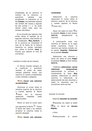 encabezado de la columna el           cortándola:
  nombre de la columna, si
  queremos       cambiar        ese       Seleccionar    la    columna
  encabezado lo indicamos en la         (posicionar el cursor sobre el
  fila Campo: escribiéndolo delante     extremo superior de la columna
  del nombre del campo y seguido        y cuando aparece la flecha
  de dos puntos ( : ). Se suele            hacer clic).
  utilizar sobre todo para los
  campos calculados.
                                           Hacer clic sobre el icono   en
                                        la pestaña Inicio (o bien teclear
    En la consulta que aparece más
                                        Ctrl+X),       desaparecerá     la
  arriba tienes el ejemplo de la
                                        columna.
  segunda columna, esta tendrá en
  el encabezado Mes_Factura y
                                          A continuación crear una
  en la columna se visualizará el
                                        columna en blanco en el lugar
  mes de la fecha de la factura
                                        donde    queremos    mover  la
  (tenemos un campo calculado
                                        columna que hemos cortado con
  que utiliza la función mes( ),
                                        la opción Insertar Columnas
  función que obtiene el mes de
                                        de la pestaña Diseño.
  una fecha).
                                           Seleccionar esa columna y
                                        hacer clic sobre el icono Pegar
Cambiar el orden de los campos          la pestaña Inicio (o bien teclear
                                        Ctrl+V).
     Si hemos incluido campos en
                                           Podemos seleccionar varias
  la    cuadrícula   y   queremos
                                        columnas           consecutivas
  cambiar el orden de estos
                                        seleccionando la primera y
  campos podemos mover una
                                        manteniendo     la   tecla   May
  columna (o varias) arrastrándola
                                        pulsada, seleccionar la última
  o bien cortando y pegando.
                                        columna     a   seleccionar,  se
                                        seleccionarán las dos columnas y
      Para mover una columna
                                        todas la columnas que se
  arrastrándola:
                                        encuentren entre las dos.
    Posicionar el cursor sobre el
  extremo superior de la columna
  y cuando aparece la flecha
     hacer   clic,    la   columna    Guardar la consulta
  aparecerá      resaltada    (está
  seleccionada).                          Podemos Guardar la consulta

    Mover un poco el cursor para            haciendo clic sobre el botón

  que aparezca la flecha   . Pulsar       de la      barra   de   Acceso
  el botón del ratón y sin soltarlo     Rápido,
  arrastrar la columna hasta la
  posición deseada.                       o bien,


      Para mover una columna                seleccionando    la    opción
 