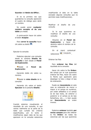 Guardar del Botón de Office .        modificando el dato en la tabla
                                       (excepto algunas consultas que no
    Si es la primera vez que           permiten esas modificaciones).
  guardamos la consulta aparecerá
  el cuadro de diálogo para darle
  un nombre.
                                       Modificar    el   diseño    de       una
    Se puede poner cualquier           consulta
  nombre excepto el de una
  tabla ya creada.                         Si lo que queremos es
                                         modificar el diseño de una
     A continuación hacer clic sobre     consulta:
  el botón Aceptar.
                                           Situarse en el Panel de
    Para cerrar la consulta hacer        Exploración    y   hacer  clic
  clic sobre su botón    .               derecho sobre el nombre de la
                                         consulta.

                                            En     el    menú     contextual
Ejecutar la consulta
                                         seleccionar                    .
    Podemos ejecutar una consulta
  desde la ventana Diseño de
                                       Ordenar las filas
  consulta o bien desde el Panel
  de Exploración.
                                           Para ordenar las filas del
     Desde     el       Panel    de      resultado de la consulta:
  Exploración:
                                           Hacer clic sobre la fila Orden:
    Haciendo doble clic sobre su         del campo por el cual queremos
  nombre.                                ordenar las filas, hacer clic sobre
                                         la flecha que aparecerá para
      Desde la vista diseño de la        desplegar la lista y elegir el tipo
  consulta:                              de ordenación.

    Haciendo clic sobre el botón           Puede ser Ascendente en este
  Ejecutar de la pestaña Diseño:         caso se ordenarán de menor a
                                         mayor si el campo es numérico,
                                         por orden alfabético si el campo
                                         es de tipo texto, de anterior a
                                         posterior si el campo es de tipo
                                         fecha/hora, etc..., o bien puede
                                         ser Descendente en orden
                                         inverso.
Cuando estamos visualizando el
resultado de una consulta, lo que
vemos realmente es la parte de la
tabla que cumple los criterios             Podemos ordenar también por
especificados, por  lo   tanto  si       varios campos para ello rellenar
modificamos algún dato de los que        la fila Orden: de todas las
aparecen en la consulta estaremos        columnas por las que queremos
 
