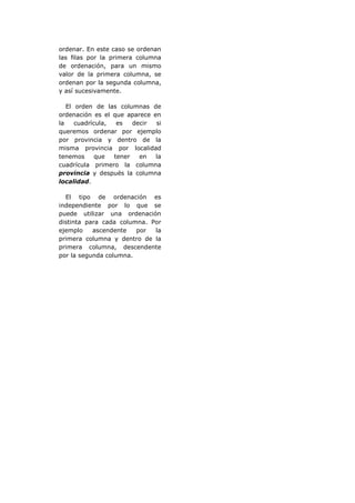 ordenar. En este caso se ordenan
las filas por la primera columna
de ordenación, para un mismo
valor de la primera columna, se
ordenan por la segunda columna,
y así sucesivamente.

   El orden de las columnas de
ordenación es el que aparece en
la    cuadrícula,  es   decir si
queremos ordenar por ejemplo
por provincia y dentro de la
misma provincia por localidad
tenemos      que  tener   en  la
cuadrícula primero la columna
provincia y después la columna
localidad.

  El tipo de ordenación es
independiente por lo que se
puede utilizar una ordenación
distinta para cada columna. Por
ejemplo    ascendente   por  la
primera columna y dentro de la
primera columna, descendente
por la segunda columna.
 