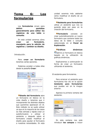 Tema     6:                    Los       unidad veremos más adelante
                                         cómo modificar el diseño de un
formularios                              formulario.

                                               Asistente para formularios
                                         utiliza un asistente que nos va
    Los formularios sirven para
                                         guiando paso por paso en la
  definir             pantallas
                                         creación del formulario.
  generalmente para editar los
  registros de una tabla o                   Formulario     consiste    en
  consulta.                              crear automáticamente un nuevo
                                         formulario que contiene todos los
    En esta unidad veremos cómo
                                         datos de la tabla o consulta
  crear       un     formulario,
                                         seleccionada en el Panel de
  manejarlo para la edición de
                                         Exploración.
  registros y cambiar su diseño.
                                             Gráficos           dinámicos
                                            abrirá un formulario en blanco
Introducción.                            basado en la utilización de
                                         gráficos dinámicos.
    Para crear un formulario
  tenemos varías opciones.                 Explicaremos a continuación la
                                         forma de crear un formulario
    Podemos acceder a todas ellas        utilizando el asistente.
  desde la pestaña Crear:


                                       El asistente para formularios.


                                           Para arrancar el asistente para
                                         formularios haz clic en la opción
                                         Asistente para formularios
                                         que puedes ver en la imagen
                                         anterior.

                                           Aparece la primera ventana del
       Diseño del formulario abre        asistente:
  un formulario en blanco en la
  vista diseño y tenemos que ir
  incorporando los distintos objetos
  que queremos aparezcan en él.
  Este método no se suele utilizar
  ya que en la mayoría de los casos
  es más cómodo y rápido crear un
  autoformulario   o     utilizar el
  asistente y después sobre el
  formulario creado modificar el
  diseño para ajustar el formulario         En esta ventana nos pide
  a nuestras necesidades. En esta        introducir los campos a incluir
 