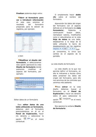 Finalizar podemos elegir entre:
                                            O simplemente hacer doble
       Abrir el formulario para          clic  sobre  el  nombre  del
  ver o introducir información           formulario.
  en    este   caso   veremos     el
                                           Aparecerán los datos del origen
  resultado       del     formulario
                                         del formulario con el aspecto
  preparado para la edición de
                                         definido en el formulario (la vista
  registros, por ejemplo:
                                         Formulario).        Podemos       a
                                         continuación      buscar     datos,
                                         reemplazar valores, modificarlos
                                         como si estuviéramos en la vista
                                         Hoja de datos de una tabla,
                                         desplazarnos a lo largo de la
                                         tabla utilizando la barra de
                                         desplazamiento por los registros
                                                               que
                                         ya conocemos, lo único que
                                         cambia es el aspecto de la
    o bien                               pantalla.

      Modificar el diseño del
  formulario, si seleccionamos
  esta opción aparecerá la vista       La vista diseño de formulario
  Diseño de formulario donde
  podremos      modificar     el            La vista diseño es la que nos
  aspecto del formulario, por            permite definir el formulario, en
  ejemplo:                               ella le indicamos a Access cómo
                                         debe presentar los datos del
                                         origen del formulario, para ello
                                         nos servimos de los controles que
                                         veremos más adelante.

                                             Para entrar en la vista
                                         diseño    debemos   buscar     el
                                         formulario en el Panel de
                                         Exploración y hacer clic derecho
                                         sobre él para seleccionar la

Editar datos de un formulario            opción                 en el menú
                                         contextual.
     Para editar datos de una
  tabla utilizando un formulario,          Nos aparece la ventana Diseño
  debemos abrir el formulario            de formulario:
  posicionándonos en él en el
  Panel de Exploración, hacer
  clic derecho y seleccionar la
  opción            en   el     menú
  contextual.
 