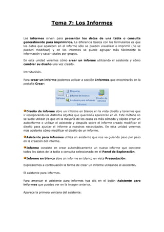 Tema 7: Los Informes

Los informes sirven para presentar los datos de una tabla o consulta
generalmente para imprimirlos. La diferencia básica con los formularios es que
los datos que aparecen en el informe sólo se pueden visualizar o imprimir (no se
pueden modificar) y en los informes se puede agrupar más fácilmente la
información y sacar totales por grupos.

En esta unidad veremos cómo crear un informe utilizando el asistente y cómo
cambiar su diseño una vez creado.

Introducción.

Para crear un informe podemos utilizar a sección Informes que encontrarás en la
pestaña Crear:




   Diseño de informe abre un informe en blanco en la vista diseño y tenemos que
ir incorporando los distintos objetos que queremos aparezcan en él. Este método no
se suele utilizar ya que en la mayoría de los casos es más cómodo y rápido crear un
autoinforme o utilizar el asistente y después sobre el informe creado modificar el
diseño para ajustar el informe a nuestras necesidades. En esta unidad veremos
más adelante cómo modificar el diseño de un informe.

  Asistente para informes utiliza un asistente que nos va guiando paso por paso
en la creación del informe.

  Informe consiste en crear automáticamente un nuevo informe que contiene
todos los datos de la tabla o consulta seleccionada en el Panel de Exploración.

  Informe en blanco abre un informe en blanco en vista Presentación.

Explicaremos a continuación la forma de crear un informe utilizando el asistente.

El asistente para informes.

Para arrancar el asistente para informes haz clic en el botón Asistente para
informes que puedes ver en la imagen anterior.

Aparece la primera ventana del asistente:
 
