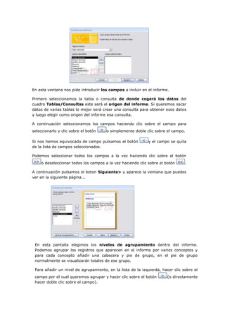 En esta ventana nos pide introducir los campos a incluir en el informe.

Primero seleccionamos la tabla o consulta de donde cogerá los datos del
cuadro Tablas/Consultas este será el origen del informe. Si queremos sacar
datos de varias tablas lo mejor será crear una consulta para obtener esos datos
y luego elegir como origen del informe esa consulta.

A continuación seleccionamos los campos haciendo clic sobre el campo para
seleccionarlo y clic sobre el botón   o simplemente doble clic sobre el campo.

Si nos hemos equivocado de campo pulsamos el botón          y el campo se quita
de la lista de campos seleccionados.

Podemos seleccionar todos los campos a la vez haciendo clic sobre el botón
    o deseleccionar todos los campos a la vez haciendo clic sobre el botón      .

A continuación pulsamos el boton Siguiente> y aparece la ventana que puedes
ver en la siguiente página...




 En esta pantalla elegimos los niveles de agrupamiento dentro del informe.
 Podemos agrupar los registros que aparecen en el informe por varios conceptos y
 para cada concepto añadir una cabecera y pie de grupo, en el pie de grupo
 normalmente se visualizarán totales de ese grupo.

 Para añadir un nivel de agrupamiento, en la lista de la izquierda, hacer clic sobre el
 campo por el cual queremos agrupar y hacer clic sobre el botón        (o directamente
 hacer doble clic sobre el campo).
 