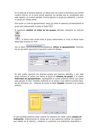 En la parte de la derecha aparece un dibujo que nos indica la estructura que tendrá
 nuestro informe, en la zona central aparecen los campos que se visualizarán para
 cada registro, en nuestro ejemplo, encima aparece un grupo por población, y encima
 un grupo por código postal.

 Para quitar un nivel de agrupamiento, hacer clic sobre la cabecera correspondiente al
 grupo para seleccionarlo y pulsar el botón    .

 Si queremos cambiar el orden de los grupos definidos utilizamos los botones




        , la flecha hacia arriba sube el grupo seleccionado un nivel, la flecha hacia
 abajo baja el grupo un nivel.


 Con el botón                          podemos refinar el agrupamiento. Haciendo
 clic en ese botón aparecerá el siguiente cuadro de diálogo:




 En este cuadro aparecen los distintos grupos que tenemos definidos, y por cada
 grupo tenemos el campo que define el grupo en Campos de grupo: y el cuadro
 Intervalos de agrupamiento:, desplegando el cuadro podemos indicar que utilice
 para agrupar el valor completo contenido en el campo o que utilice la primera letra,
 las dos primeras, etc... Después de pulsar el botón Aceptar volvemos a la ventana
 anterior.




En esta pantalla podemos elegir ordenar los registros por hasta cuatro campos de
ordenación. Seleccionamos el campo por el que queremos ordenar los registros
que saldrán en el informe, y elegimos si queremos una ordenación ascendente o
 