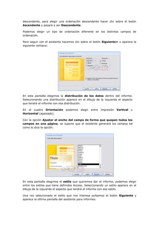 descendente, para elegir una ordenación descendente hacer clic sobre el botón
Ascendente y pasará a ser Descendente.

Podemos elegir un tipo de ordenación diferente en los distintos campos de
ordenación.

Para seguir con el asistente hacemos clic sobre el botón Siguiente> y aparece la
siguiente ventana:




En esta pantalla elegimos la distribución de los datos dentro del informe.
Seleccionando una distribución aparece en el dibujo de la izquierda el aspecto
que tendrá el informe con esa distribución.

En el cuadro Orientación       podemos    elegir   entre   impresión   Vertical   u
Horizontal (apaisado).

Con la opción Ajustar el ancho del campo de forma que quepan todos los
campos en una página, se supone que el asistente generará los campos tal
como lo dice la opción.




En esta pantalla elegimos el estilo que queremos dar al informe, podemos elegir
entre los estilos que tiene definidos Access. Seleccionando un estilo aparece en el
dibujo de la izquierda el aspecto que tendrá el informe con ese estilo.

Una vez seleccionado el estilo que nos interesa pulsamos el botón Siguiente y
aparece la última pantalla del asistente para informes:
 