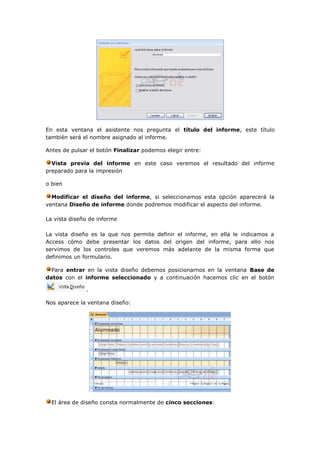 En esta ventana el asistente nos pregunta el título del informe, este título
también será el nombre asignado al informe.

Antes de pulsar el botón Finalizar podemos elegir entre:

  Vista previa del informe en este caso veremos el resultado del informe
preparado para la impresión

o bien

  Modificar el diseño del informe, si seleccionamos esta opción aparecerá la
ventana Diseño de informe donde podremos modificar el aspecto del informe.

La vista diseño de informe

La vista diseño es la que nos permite definir el informe, en ella le indicamos a
Access cómo debe presentar los datos del origen del informe, para ello nos
servimos de los controles que veremos más adelante de la misma forma que
definimos un formulario.

  Para entrar en la vista diseño debemos posicionarnos en la ventana Base de
datos con el informe seleccionado y a continuación hacemos clic en el botón

              .

Nos aparece la ventana diseño:




  El área de diseño consta normalmente de cinco secciones:
 