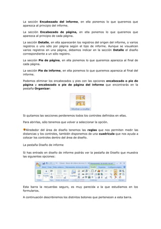 La sección Encabezado del informe, en ella ponemos lo que queremos que
aparezca al principio del informe.

La sección Encabezado de página, en ella ponemos lo que queremos que
aparezca al principio de cada página.

La sección Detalle, en ella aparecerán los registros del origen del informe, o varios
registros o uno sólo por página según el tipo de informe. Aunque se visualicen
varios registros en una página, debemos indicar en la sección Detalle el diseño
correspondiente a un sólo registro.

La sección Pie de página, en ella ponemos lo que queremos aparezca al final de
cada página.

La sección Pie de informe, en ella ponemos lo que queremos aparezca al final del
informe.

Podemos eliminar los encabezados y pies con las opciones encabezado o pie de
página y encabezado o pie de página del informe que encontrarás en la
pestaña Organizar:




Si quitamos las secciones perderemos todos los controles definidos en ellas.

Para abrirlas, sólo tenemos que volver a seleccionar la opción.

  Alrededor del área de diseño tenemos las reglas que nos permiten medir las
distancias y los controles, también disponemos de una cuadrícula que nos ayuda a
colocar los controles dentro del área de diseño.

La pestaña Diseño de informe

Si has entrado en diseño de informe podrás ver la pestaña de Diseño que muestra
las siguientes opciones:




Esta barra la recuerdas seguro, es muy parecida a la que estudiamos en los
formularios.

A continuación describiremos los distintos botones que pertenecen a esta barra.
 