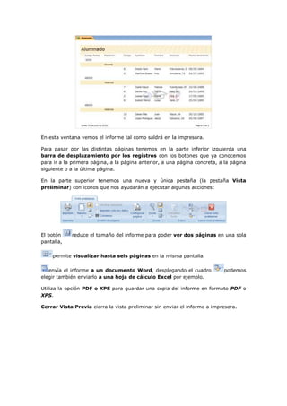 En esta ventana vemos el informe tal como saldrá en la impresora.

Para pasar por las distintas páginas tenemos en la parte inferior izquierda una
barra de desplazamiento por los registros con los botones que ya conocemos
para ir a la primera página, a la página anterior, a una página concreta, a la página
siguiente o a la última página.

En la parte superior tenemos una nueva y única pestaña (la pestaña Vista
preliminar) con iconos que nos ayudarán a ejecutar algunas acciones:




El botón    reduce el tamaño del informe para poder ver dos páginas en una sola
pantalla,

    permite visualizar hasta seis páginas en la misma pantalla.

   envía el informe a un documento Word, desplegando el cuadro             podemos
elegir también enviarlo a una hoja de cálculo Excel por ejemplo.

Utiliza la opción PDF o XPS para guardar una copia del informe en formato PDF o
XPS.

Cerrar Vista Previa cierra la vista preliminar sin enviar el informe a impresora.
 