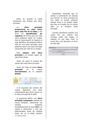Importante: Recordar que un
                                         campo o combinación de campos
                                         que forman la clave principal de
    Antes de guardar la tabla
                                         una tabla no puede contener
tendremos que asignar una clave
                                         valores nulos y no pueden haber
principal.
                                         dos filas en la tabla con el mismo
    La        clave        principal     valor    en   el   campo/s    clave
 proporciona un valor único              principal.
 para cada fila de la tabla y nos
                                            Cuando intentemos insertar una
 sirve   de      identificador   de
                                         nueva fila con valores que
 registros de forma que con esta
                                         infrinjan estas dos reglas, el
 clave podamos saber sin ningún
                                         sistema no nos deja crear la
 tipo de equivocación el registro al
                                         nueva fila y nos devuelve un error
 cual identifica. No podemos definir
                                         de este tipo:
 más de una clave principal, pero
 podemos tener una clave principal
 compuesta por más de un campo.

    Para   asignar  una    clave
 principal a un campo, seguir los                                              .
 siguientes pasos:

   Hacer clic sobre el nombre del
 campo que será clave principal.

   Hacer clic sobre el botón Clave
 principal     en      el    marco
 Herramientas de la pestaña
 Diseño.




    A la izquierda del nombre del
 campo      aparecerá     una    llave
 indicándonos que dicho campo es
 la clave principal de la tabla.

   Si queremos definir una clave
 principal compuesta (basada en
 varios campos), seleccionar los
 campos                   pulsando
 simultáneamente la tecla Ctrl y el
 campo a seleccionar y una vez
 seleccionados todos los campos
 hacer clic en el botón anterior
                 .
 