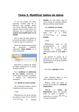 Tema 3. Modificar tablas de datos
                                          Diseño, en este último caso el
  Si una vez creada una tabla,            nuevo campo se insertará delante
queremos cambiar algo de su               del que estamos posicionados.
definición (por ejemplo, añadir
una nueva columna, ampliar una              Para eliminar un campo,
columna que ya existe, borrar una
columna, etc...) tendremos que                posicionarse en el campo y
realizar una modificación en su           hacer    clic   en   el   botón
diseño:                                                de     la    pestaña
                                          Diseño.
   Abrir la base de datos donde se
encuentra la tabla a modificar, en          o bien,
el caso de que no lo estuviera.
                                              seleccionar  toda    la   fila
  Hacer clic derecho sobre la tabla       correspondiente     al     campo
que      queremos       modificar,        haciendo clic en su extremo
seleccionar Vista Diseño en el            izquierdo    y   cuando      esté
menú contextual:                          remarcada pulsar la tecla Supr o
                                          Del.

                                            Se borrará el campo de la
                                          definición de la tabla y los datos
                                          almacenados en el campo también
                                          desaparecerán.
  Aparecerá la ventana de diseño
de tablas estudiada en la unidad
temática anterior.
                                            Por último, guardar la tabla.
  Para modificar la definición
de un campo, posicionar el
cursor sobre el campo a modificar
y   realizar   las  sustituciones           Para introducir datos en una
necesarias.                               tabla, podemos elegir entre:

  Para añadir un nuevo campo,                Hacer doble clic sobre el
                                          nombre de la tabla en el Panel de
     ir al final de la tabla y escribir   Exploración.
la definición del nuevo campo,
                                              Desde   el    Panel     de
  o bien,                                 Exploración hacer clic derecho
                                          sobre la tabla a rellenar y
    situarse en uno de los campos
                                          seleccionar la opción             en
ya creados y hacer clic en el botón
                                          el menú contextual.
              de      la      pestaña
 