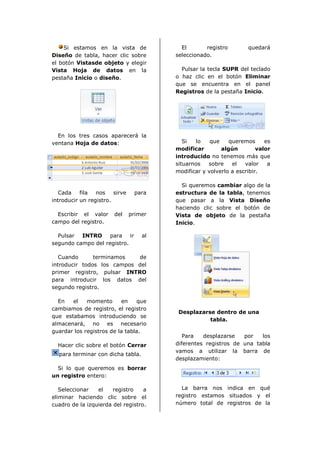 Si estamos en la vista de              El       registro        quedará
Diseño de tabla, hacer clic sobre        seleccionado.
el botón Vistasde objeto y elegir
Vista Hoja de datos en la                  Pulsar la tecla SUPR del teclado
pestaña Inicio o diseño.                 o haz clic en el botón Eliminar
                                         que se encuentra en el panel
                                         Registros de la pestaña Inicio.




  En los tres casos aparecerá la
ventana Hoja de datos:                      Si  lo    que    queremos      es
                                         modificar        algún         valor
                                         introducido no tenemos más que
                                         situarnos   sobre    el   valor    a
                                         modificar y volverlo a escribir.

                                           Si queremos cambiar algo de la
   Cada    fila  nos    sirve    para    estructura de la tabla, tenemos
introducir un registro.                  que pasar a la Vista Diseño
                                         haciendo clic sobre el botón de
  Escribir el valor     del     primer   Vista de objeto de la pestaña
campo del registro.                      Inicio.

  Pulsar INTRO para ir              al
segundo campo del registro.

   Cuando      terminamos   de
introducir todos los campos del
primer registro, pulsar INTRO
para introducir los datos del
segundo registro.

  En   el    momento      en    que
cambiamos de registro, el registro
                                          Desplazarse dentro de una
que estabamos introduciendo se
                                                    tabla.
almacenará, no es necesario
guardar los registros de la tabla.
                                            Para   desplazarse   por   los
  Hacer clic sobre el botón Cerrar       diferentes registros de una tabla
                                         vamos a utilizar la barra de
  para terminar con dicha tabla.
                                         desplazamiento:
  Si lo que queremos es borrar
un registro entero:

   Seleccionar   el    registro    a       La barra nos indica en qué
eliminar haciendo clic sobre el          registro estamos situados y el
cuadro de la izquierda del registro.     número total de registros de la
 