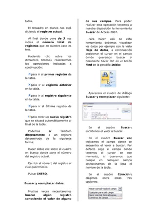 tabla.                                 de sus campos. Para poder
                                       realizar esta operación tenemos a
  El recuadro en blanco nos está       nuestra disposición la herramienta
diciendo el registro actual.           Buscar de Access 2007.

   Al final donde pone de 3 nos           Para   hacer   uso   de    esta
indica el número total de              herramienta debemos visualizar
registros que en nuestro caso es       los datos por ejemplo con la vista
tres.                                  Hoja de datos, a continuación
                                       posicionar el cursor en el campo
   Haciendo    clic   sobre   los      donde     queremos     buscar    y
diferentes botones realizaremos        finalmente hacer clic en el botón
las   operaciones   indicadas   a      Find de la pestaña Inicio:
continuación:

     para ir al primer registro de
la tabla.

     para ir al registro anterior
en la tabla.
                                         Aparecerá el cuadro de diálogo
     para ir al registro siguiente     Buscar y reemplazar siguiente:
en la tabla.

     para ir al último registro de
la tabla.

     para crear un nuevo registro
que se situará automáticamente al
final de la tabla.
                                         En     el    cuadro      Buscar:
  Podemos      ir     también          escribimos el valor a buscar.
directamente a un registro
determinado de    la siguiente           En el cuadro Buscar en:
forma:                                 indicamos el campo donde se
                                       encuentra el valor a buscar. Por
  Hacer doble clic sobre el cuadro     defecto coge el campo donde
en blanco donde pone el número         tenemos    el    cursor   en   ese
del registro actual.                   momento,     si   queremos    que
                                       busque    en    cualquier   campo
  Escribir el número del registro al   seleccionamos de la lista el
cual queremos ir.                      nombre de la tabla.

  Pulsar INTRO.                          En    el    cuadro   Coincidir:
                                       elegimos     entre   estas   tres
                                       opciones:
Buscar y reemplazar datos.


  Muchas veces necesitaremos
buscar     algún      registro
conociendo el valor de alguno
 